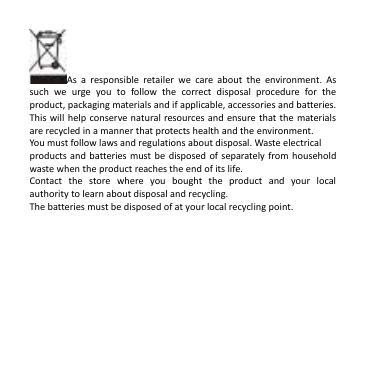  As  a  responsible  retailer  we  care  about  the  environment.  As such  we  urge  you  to  follow  the  correct  disposal  procedure  for  the product, packaging materials and if applicable, accessories and batteries. This will help  conserve natural resources and  ensure that  the materials are recycled in a manner that protects health and the environment.   You must follow laws and regulations about disposal. Waste electrical products and batteries must be  disposed of separately from household waste when the product reaches the end of its life. Contact  the  store  where  you  bought  the  product  and  your  local authority to learn about disposal and recycling. The batteries must be disposed of at your local recycling point.    