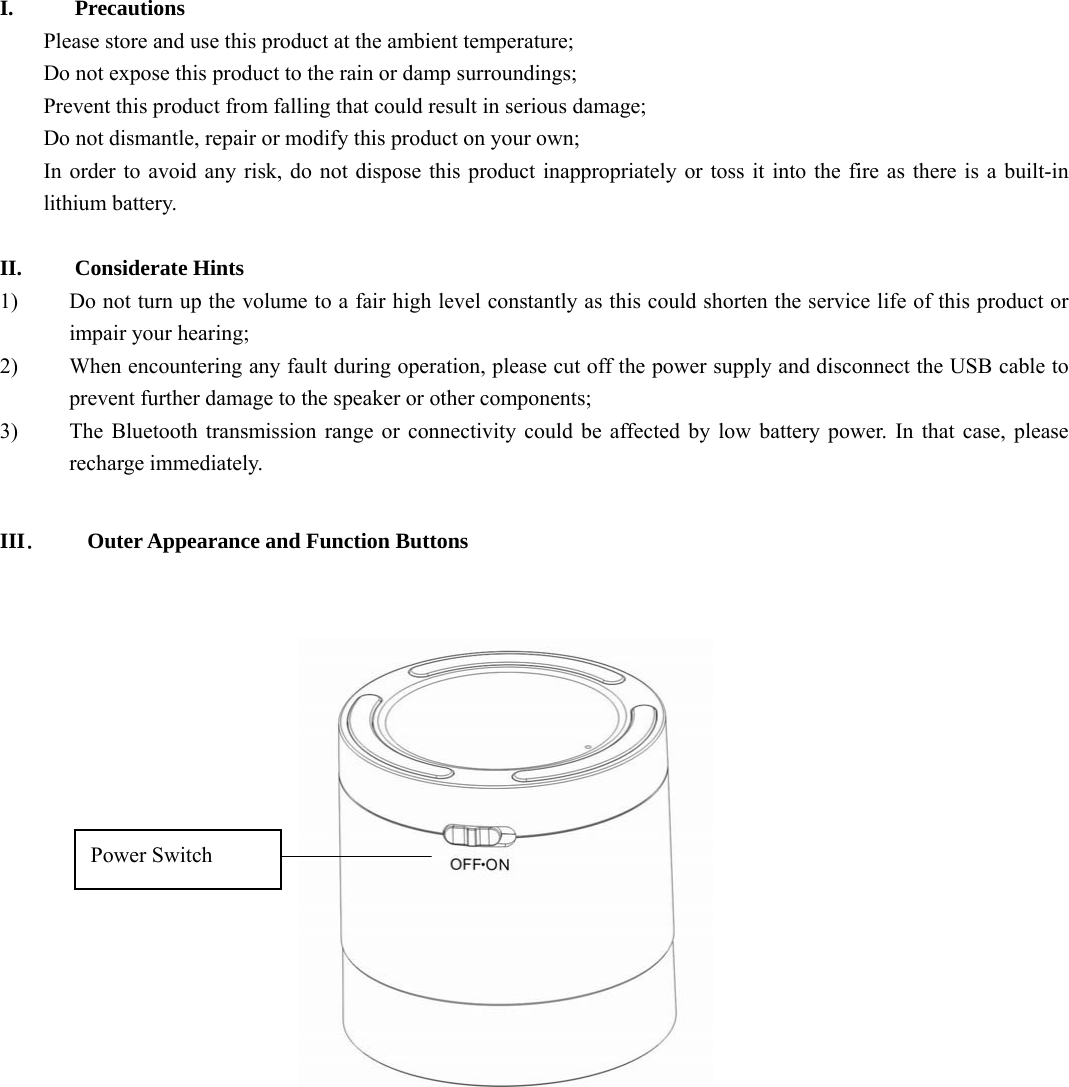     I. Precautions Please store and use this product at the ambient temperature;     Do not expose this product to the rain or damp surroundings;   Prevent this product from falling that could result in serious damage;   Do not dismantle, repair or modify this product on your own;   In order to avoid any risk, do not dispose this product inappropriately or toss it into the fire as there is a built-in lithium battery.    II. Considerate Hints 1) Do not turn up the volume to a fair high level constantly as this could shorten the service life of this product or impair your hearing;     2) When encountering any fault during operation, please cut off the power supply and disconnect the USB cable to prevent further damage to the speaker or other components;     3) The Bluetooth transmission range or connectivity could be affected by low battery power. In that case, please recharge immediately.    III．  Outer Appearance and Function Buttons    Power Switch 
