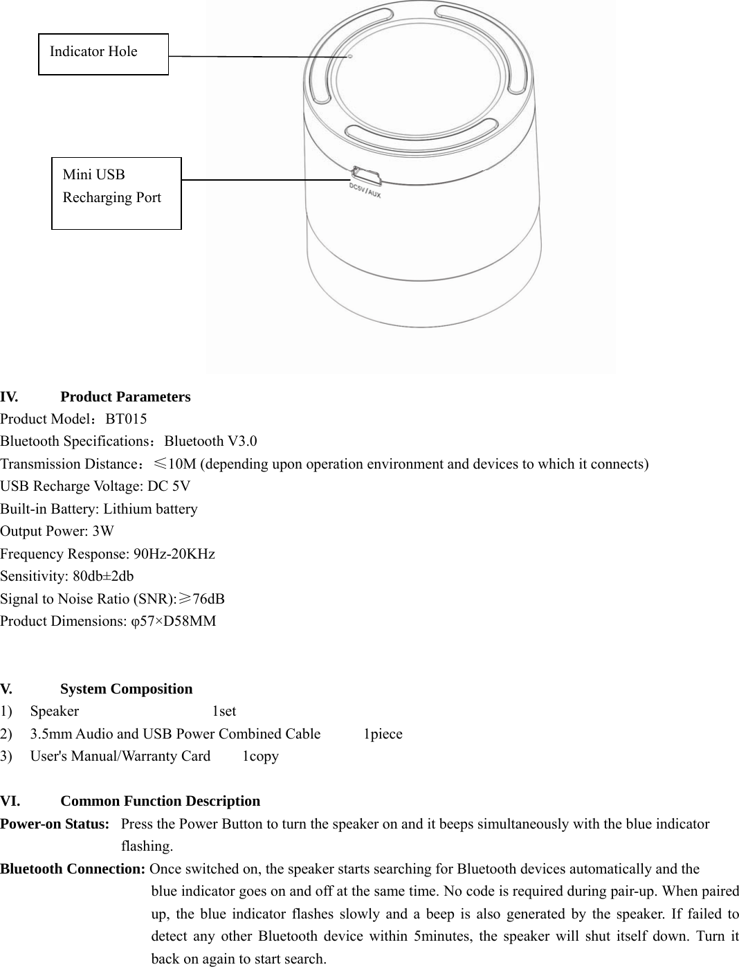    IV.   Product Parameters  Product Model：BT015 Bluetooth Specifications：Bluetooth V3.0 Transmission Distance：≤10M (depending upon operation environment and devices to which it connects) USB Recharge Voltage: DC 5V Built-in Battery: Lithium battery   Output Power: 3W Frequency Response: 90Hz-20KHz Sensitivity: 80db±2db Signal to Noise Ratio (SNR):≥76dB Product Dimensions: φ57×D58MM   V.    System Composition  1) Speaker     1set 2)  3.5mm Audio and USB Power Combined Cable     1piece 3)    User&apos;s Manual/Warranty Card    1copy  VI.      Common Function Description Power-on Status:   Press the Power Button to turn the speaker on and it beeps simultaneously with the blue indicator   flashing.   Bluetooth Connection: Once switched on, the speaker starts searching for Bluetooth devices automatically and the   blue indicator goes on and off at the same time. No code is required during pair-up. When paired up, the blue indicator flashes slowly and a beep is also generated by the speaker. If failed to detect any other Bluetooth device within 5minutes, the speaker will shut itself down. Turn it back on again to start search.    Indicator Hole Mini USB Recharging Port   