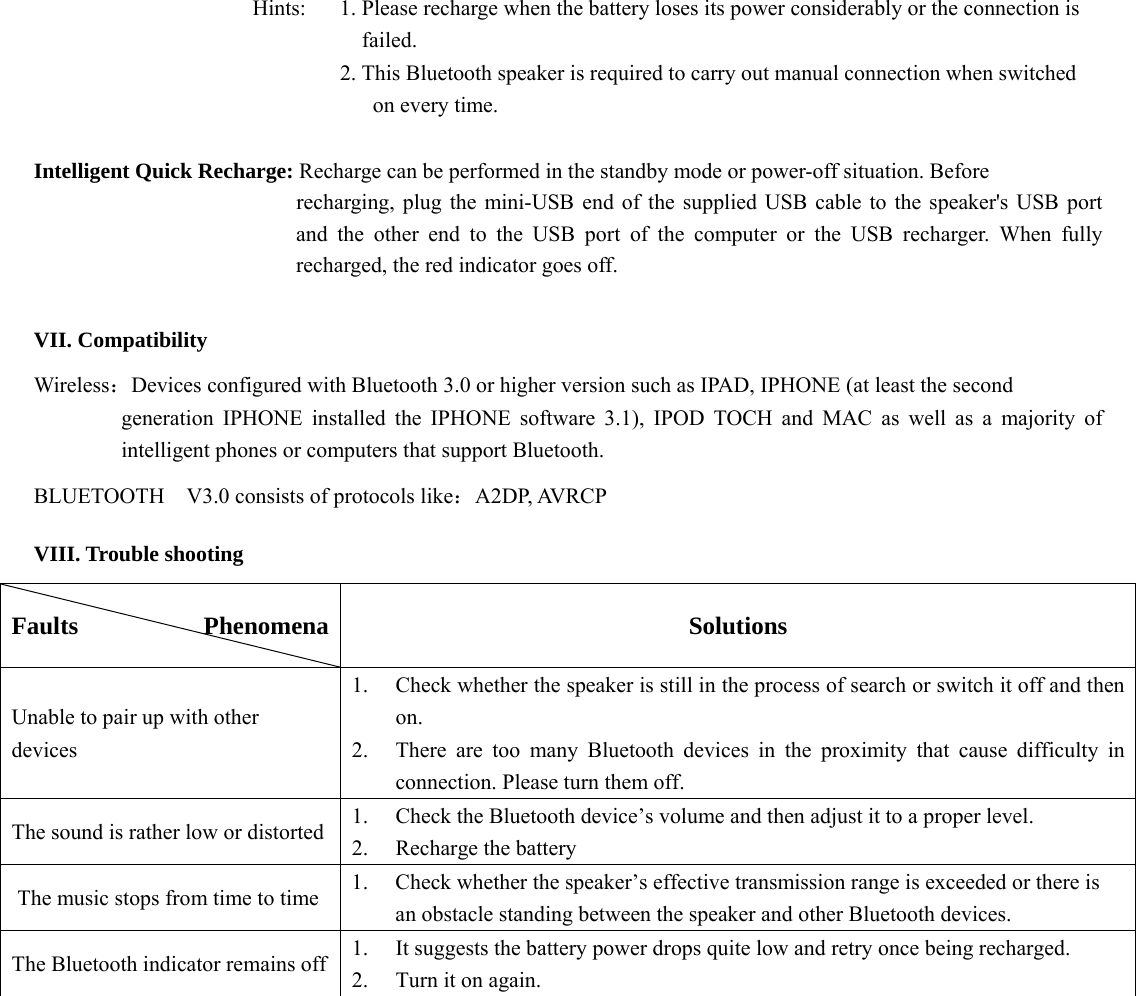   Hints:    1. Please recharge when the battery loses its power considerably or the connection is   failed. 2. This Bluetooth speaker is required to carry out manual connection when switched   on every time.                         Intelligent Quick Recharge: Recharge can be performed in the standby mode or power-off situation. Before   recharging, plug the mini-USB end of the supplied USB cable to the speaker&apos;s USB port and the other end to the USB port of the computer or the USB recharger. When fully recharged, the red indicator goes off.        VII. Compatibility Wireless：Devices configured with Bluetooth 3.0 or higher version such as IPAD, IPHONE (at least the second   generation IPHONE installed the IPHONE software 3.1), IPOD TOCH and MAC as well as a majority of intelligent phones or computers that support Bluetooth. BLUETOOTH    V3.0 consists of protocols like：A2DP, AVRCP VIII. Trouble shooting Faults          Phenomena  Solutions Unable to pair up with other devices  1.  Check whether the speaker is still in the process of search or switch it off and then  on.   2.  There are too many Bluetooth devices in the proximity that cause difficulty in  connection. Please turn them off.   The sound is rather low or distorted    1.  Check the Bluetooth device’s volume and then adjust it to a proper level.   2.  Recharge the battery   The music stops from time to time  1.  Check whether the speaker’s effective transmission range is exceeded or there is     an obstacle standing between the speaker and other Bluetooth devices.   The Bluetooth indicator remains off  1.  It suggests the battery power drops quite low and retry once being recharged.   2.  Turn it on again.    