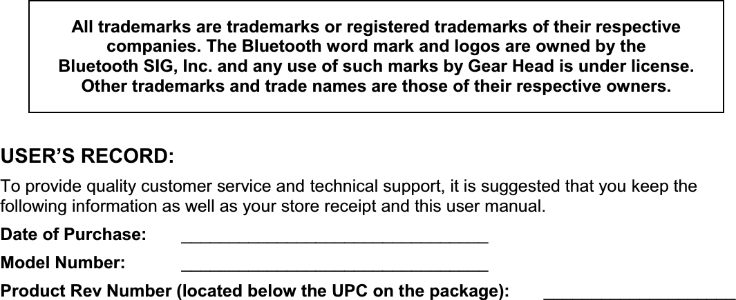 All trademarks are trademarks or registered trademarks of their respective  companies. The Bluetooth word mark and logos are owned by the  Bluetooth SIG, Inc. and any use of such marks by Gear Head is under license.  Other trademarks and trade names are those of their respective owners.   86(5¶65(&amp;25&apos; To provide quality customer service and technical support, it is suggested that you keep the following information as well as your store receipt and this user manual. Date of Purchase:   ________________________________ Model Number:   ________________________________ Product Rev Number (located below the UPC on the package):   ____________________   