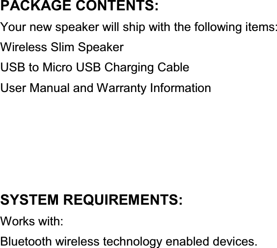 PACKAGE CONTENTS: Your new speaker will ship with the following items: Wireless Slim Speaker USB to Micro USB Charging Cable User Manual and Warranty Information     SYSTEM REQUIREMENTS: Works with: Bluetooth wireless technology enabled devices.                        