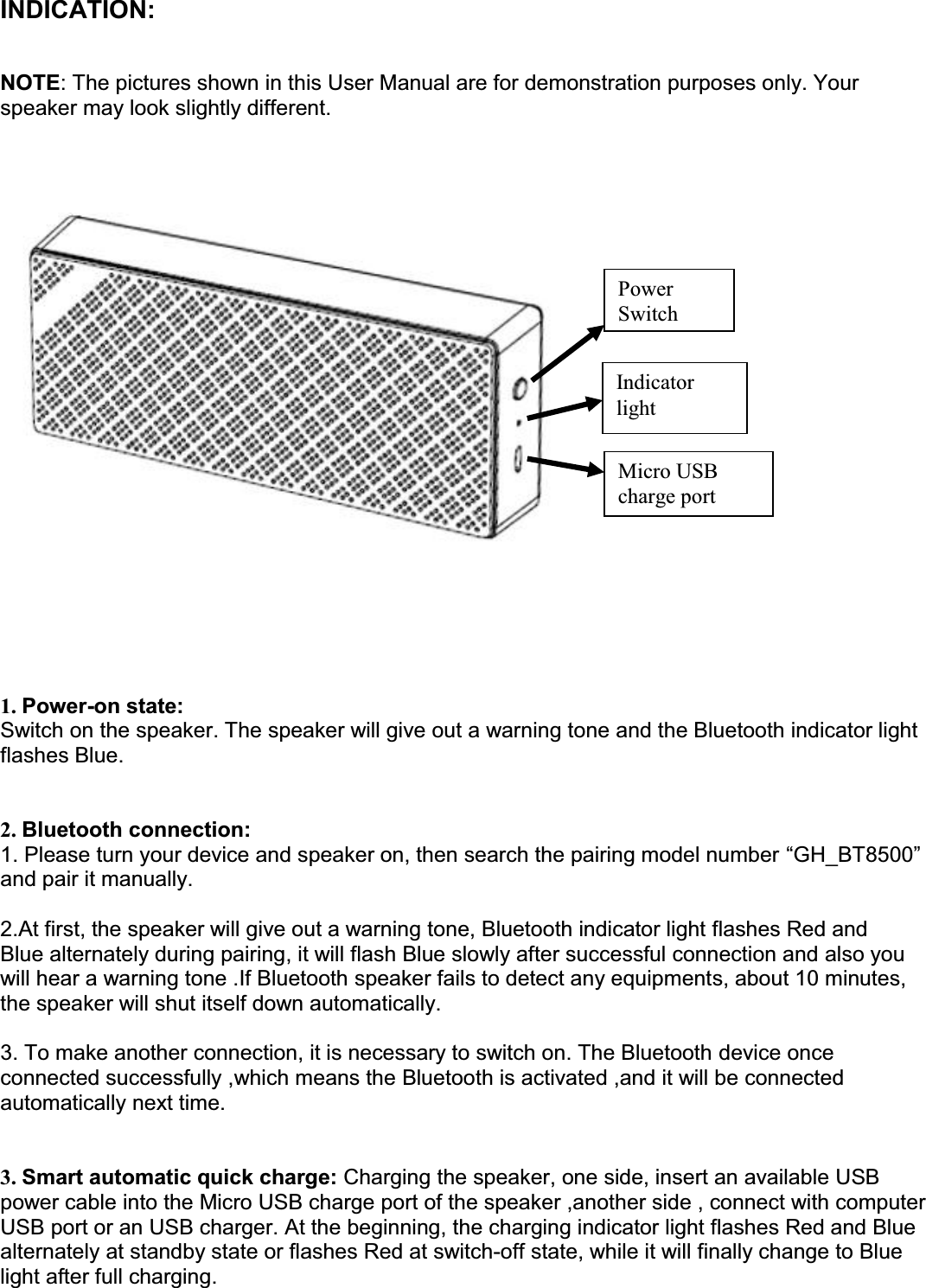 INDICATION:  NOTE: The pictures shown in this User Manual are for demonstration purposes only. Your speaker may look slightly different.         1. Power-on state:  Switch on the speaker. The speaker will give out a warning tone and the Bluetooth indicator light  flashes Blue.    2. Bluetooth connection:  1. Please turn your device and speaker on, then search the pairing model number ³GH_BT8500´ and pair it manually.   2.At first, the speaker will give out a warning tone, Bluetooth indicator light flashes Red and  Blue alternately during pairing, it will flash Blue slowly after successful connection and also you  will hear a warning tone .If Bluetooth speaker fails to detect any equipments, about 10 minutes, the speaker will shut itself down automatically.   3. To make another connection, it is necessary to switch on. The Bluetooth device once connected successfully ,which means the Bluetooth is activated ,and it will be connected  automatically next time.   3. Smart automatic quick charge: Charging the speaker, one side, insert an available USB power cable into the Micro USB charge port of the speaker ,another side , connect with computer USB port or an USB charger. At the beginning, the charging indicator light flashes Red and Blue alternately at standby state or flashes Red at switch-off state, while it will finally change to Blue light after full charging.  Power Switch Indicator light Micro USB charge port 