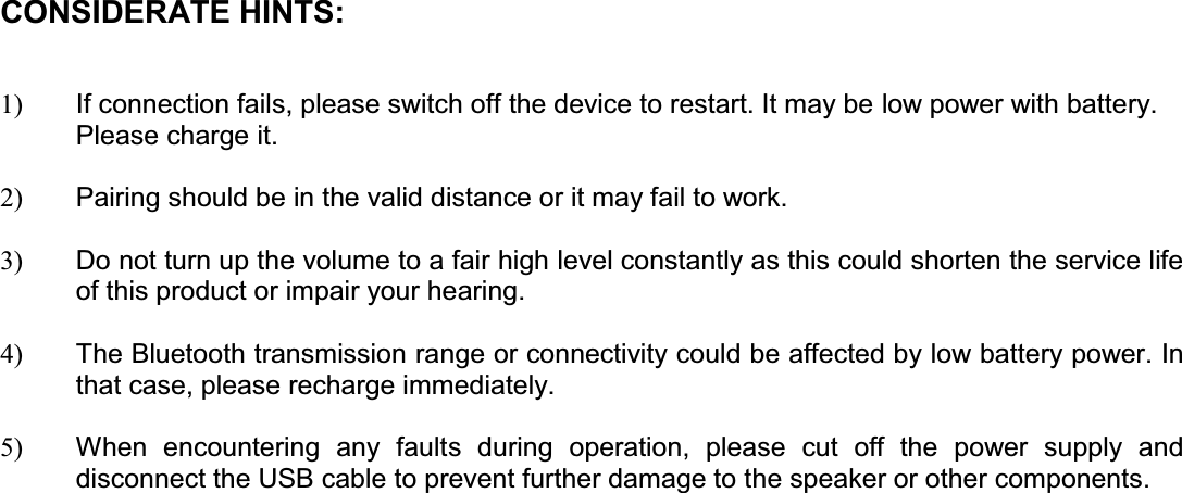 CONSIDERATE HINTS:  1)  If connection fails, please switch off the device to restart. It may be low power with battery. Please charge it.   2)  Pairing should be in the valid distance or it may fail to work.  3)  Do not turn up the volume to a fair high level constantly as this could shorten the service life of this product or impair your hearing.  4)  The Bluetooth transmission range or connectivity could be affected by low battery power. In that case, please recharge immediately.   5)  When encountering any faults during operation, please cut off the power supply and disconnect the USB cable to prevent further damage to the speaker or other components.                              