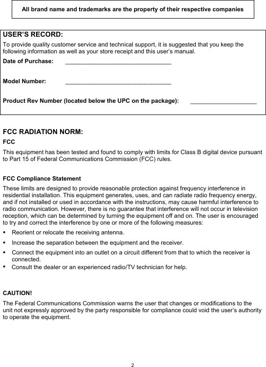  2  All brand name and trademarks are the property of their respective companies  USER’S RECORD: To provide quality customer service and technical support, it is suggested that you keep the following information as well as your store receipt and this user’s manual. Date of Purchase:   ________________________________  Model Number:   ________________________________  Product Rev Number (located below the UPC on the package):   ____________________   FCC RADIATION NORM: FCC This equipment has been tested and found to comply with limits for Class B digital device pursuant to Part 15 of Federal Communications Commission (FCC) rules.  FCC Compliance Statement These limits are designed to provide reasonable protection against frequency interference in residential installation. This equipment generates, uses, and can radiate radio frequency energy, and if not installed or used in accordance with the instructions, may cause harmful interference to radio communication. However, there is no guarantee that interference will not occur in television reception, which can be determined by turning the equipment off and on. The user is encouraged to try and correct the interference by one or more of the following measures:   Reorient or relocate the receiving antenna.   Increase the separation between the equipment and the receiver.   Connect the equipment into an outlet on a circuit different from that to which the receiver is connected.           CAUTION! The Federal Communications Commission warns the user that changes or modifications to the unit not expressly approved by the party responsible for compliance could void the user’s authority to operate the equipment.   Consult the dealer or an experienced radio/TV technician for help.