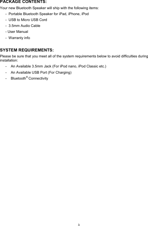  3 PACKAGE CONTENTS: Your new Bluetooth Speaker will ship with the following items: -  Portable Bluetooth Speaker for iPad, iPhone, iPod -  USB to Micro USB Cord -  3.5mm Audio Cable - User Manual -  Warranty info  SYSTEM REQUIREMENTS: Please be sure that you meet all of the system requirements below to avoid difficulties during installation: -  An Available 3.5mm Jack (For iPod nano, iPod Classic etc.) -  An Available USB Port (For Charging) - Bluetooth® Connectivity                      