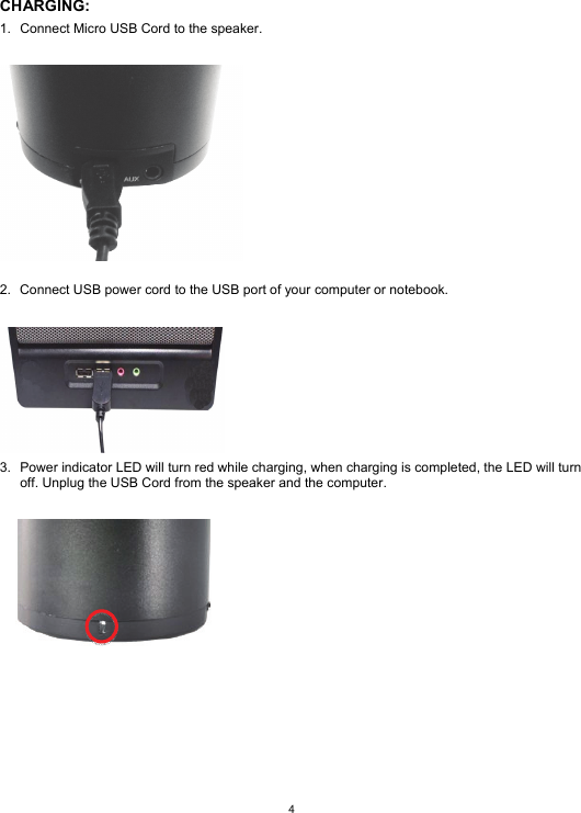  4  CHARGING: 1.  Connect Micro USB Cord to the speaker.    2.  Connect USB power cord to the USB port of your computer or notebook.   3.  Power indicator LED will turn red while charging, when charging is completed, the LED will turn off. Unplug the USB Cord from the speaker and the computer.         