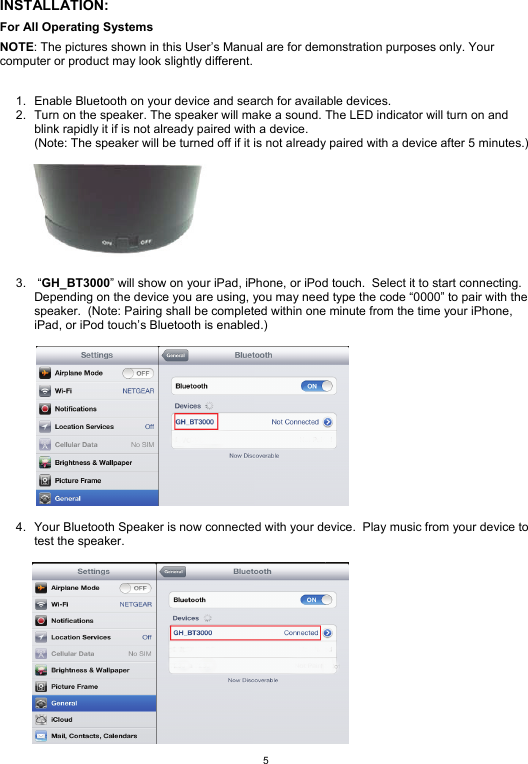  5 INSTALLATION: For All Operating Systems NOTE: The pictures shown in this User’s Manual are for demonstration purposes only. Your computer or product may look slightly different.   1.  Enable Bluetooth on your device and search for available devices. 2.  Turn on the speaker. The speaker will make a sound. The LED indicator will turn on and blink rapidly it if is not already paired with a device.  (Note: The speaker will be turned off if it is not already paired with a device after 5 minutes.)   3.  “GH_BT3000” will show on your iPad, iPhone, or iPod touch.  Select it to start connecting.  Depending on the device you are using, you may need type the code “0000” to pair with the speaker.  (Note: Pairing shall be completed within one minute from the time your iPhone, iPad, or iPod touch’s Bluetooth is enabled.)    4.  Your Bluetooth Speaker is now connected with your device.  Play music from your device to test the speaker.         