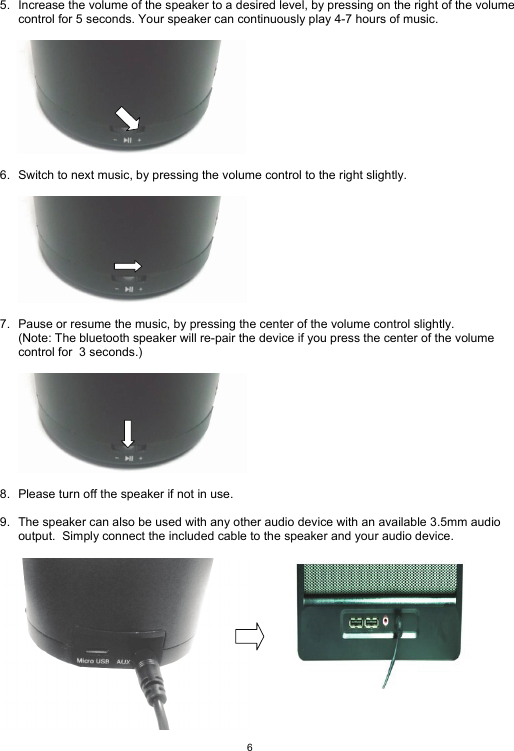  6  5.  Increase the volume of the speaker to a desired level, by pressing on the right of the volume control for 5 seconds. Your speaker can continuously play 4-7 hours of music.          6.  Switch to next music, by pressing the volume control to the right slightly.         7.  Pause or resume the music, by pressing the center of the volume control slightly. (Note: The bluetooth speaker will re-pair the device if you press the center of the volume control for  3 seconds.)    8.  Please turn off the speaker if not in use.  9.  The speaker can also be used with any other audio device with an available 3.5mm audio output.  Simply connect the included cable to the speaker and your audio device.   