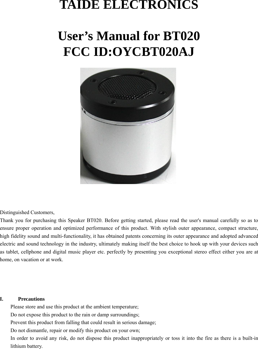   TAIDE ELECTRONICS  User’s Manual for BT020 FCC ID:OYCBT020AJ      Distinguished Customers,   Thank you for purchasing this Speaker BT020. Before getting started, please read the user&apos;s manual carefully so as to ensure proper operation and optimized performance of this product. With stylish outer appearance, compact structure, high fidelity sound and multi-functionality, it has obtained patents concerning its outer appearance and adopted advanced electric and sound technology in the industry, ultimately making itself the best choice to hook up with your devices such as tablet, cellphone and digital music player etc. perfectly by presenting you exceptional stereo effect either you are at home, on vacation or at work.      I. Precautions Please store and use this product at the ambient temperature;     Do not expose this product to the rain or damp surroundings;   Prevent this product from falling that could result in serious damage;   Do not dismantle, repair or modify this product on your own;   In order to avoid any risk, do not dispose this product inappropriately or toss it into the fire as there is a built-in lithium battery.    