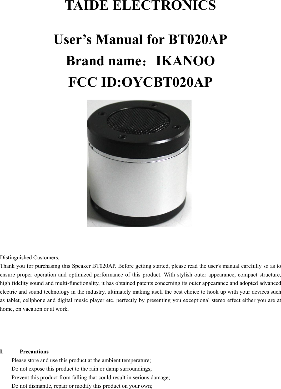   TAIDE ELECTRONICS  User’s Manual for BT020AP Brand name：IKANOO FCC ID:OYCBT020AP      Distinguished Customers,   Thank you for purchasing this Speaker BT020AP. Before getting started, please read the user&apos;s manual carefully so as to ensure proper operation and optimized performance of this product. With stylish outer appearance, compact structure, high fidelity sound and multi-functionality, it has obtained patents concerning its outer appearance and adopted advanced electric and sound technology in the industry, ultimately making itself the best choice to hook up with your devices such as tablet, cellphone and digital music player etc. perfectly by presenting you exceptional stereo effect either you are at home, on vacation or at work.      I. Precautions Please store and use this product at the ambient temperature;     Do not expose this product to the rain or damp surroundings;   Prevent this product from falling that could result in serious damage;   Do not dismantle, repair or modify this product on your own;   