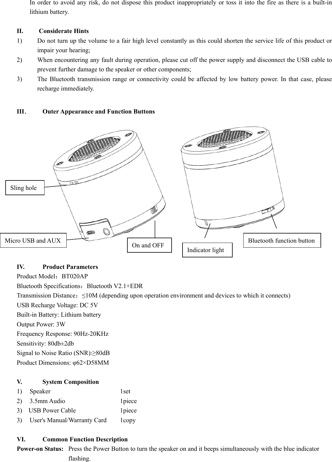  In order to avoid any risk, do not dispose this product inappropriately or toss it into the fire as there is a built-in lithium battery.    II. Considerate Hints 1) Do not turn up the volume to a fair high level constantly as this could shorten the service life of this product or impair your hearing;     2) When encountering any fault during operation, please cut off the power supply and disconnect the USB cable to prevent further damage to the speaker or other components;     3) The Bluetooth transmission range or connectivity could be affected by low battery power. In that case, please recharge immediately.    III．  Outer Appearance and Function Buttons               IV.   Product Parameters  Product Model：BT020AP Bluetooth Specifications：Bluetooth V2.1+EDR Transmission Distance：≤10M (depending upon operation environment and devices to which it connects) USB Recharge Voltage: DC 5V Built-in Battery: Lithium battery   Output Power: 3W Frequency Response: 90Hz-20KHz Sensitivity: 80db±2db Signal to Noise Ratio (SNR):≥80dB Product Dimensions: φ62×D58MM  V.     System Composition  1) Speaker         1set 2)  3.5mm Audio                 1piece 3)  USB Power Cable            1piece 3)    User&apos;s Manual/Warranty Card    1copy  VI.      Common Function Description Power-on Status:   Press the Power Button to turn the speaker on and it beeps simultaneously with the blue indicator   flashing.   Micro USB and AUX Sling hole On and OFF  Indicator light Bluetooth function button 