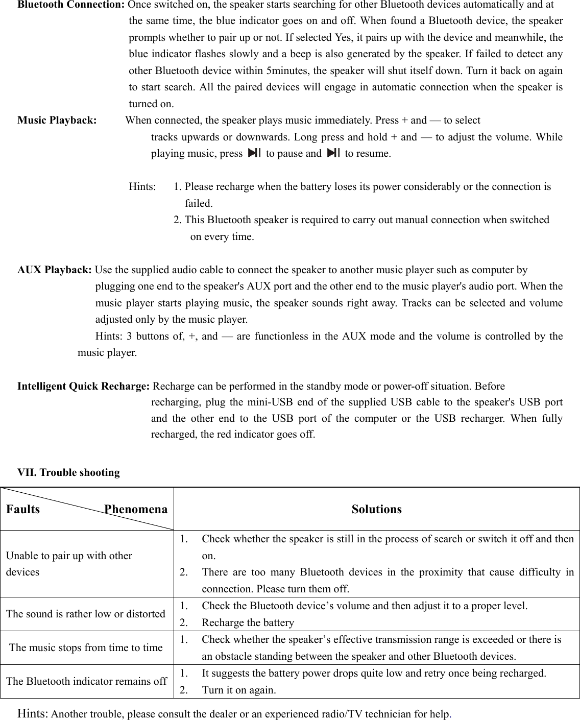  Bluetooth Connection: Once switched on, the speaker starts searching for other Bluetooth devices automatically and at   the same time, the blue indicator goes on and off. When found a Bluetooth device, the speaker prompts whether to pair up or not. If selected Yes, it pairs up with the device and meanwhile, the blue indicator flashes slowly and a beep is also generated by the speaker. If failed to detect any other Bluetooth device within 5minutes, the speaker will shut itself down. Turn it back on again to start search. All the paired devices will engage in automatic connection when the speaker is turned on.    Music Playback:     When connected, the speaker plays music immediately. Press + and — to select   tracks upwards or downwards. Long press and hold + and — to adjust the volume. While playing music, press   to pause and   to resume.    Hints:    1. Please recharge when the battery loses its power considerably or the connection is   failed. 2. This Bluetooth speaker is required to carry out manual connection when switched   on every time.                         AUX Playback: Use the supplied audio cable to connect the speaker to another music player such as computer by   plugging one end to the speaker&apos;s AUX port and the other end to the music player&apos;s audio port. When the music player starts playing music, the speaker sounds right away. Tracks can be selected and volume adjusted only by the music player.               Hints: 3 buttons of, +, and — are functionless in the AUX mode and the volume is controlled by the music player.  Intelligent Quick Recharge: Recharge can be performed in the standby mode or power-off situation. Before   recharging, plug the mini-USB end of the supplied USB cable to the speaker&apos;s USB port and the other end to the USB port of the computer or the USB recharger. When fully recharged, the red indicator goes off.        VII. Trouble shooting Faults          Phenomena  Solutions Unable to pair up with other devices  1.  Check whether the speaker is still in the process of search or switch it off and then  on.   2.  There are too many Bluetooth devices in the proximity that cause difficulty in  connection. Please turn them off.   The sound is rather low or distorted    1.  Check the Bluetooth device’s volume and then adjust it to a proper level.   2.  Recharge the battery   The music stops from time to time  1.  Check whether the speaker’s effective transmission range is exceeded or there is     an obstacle standing between the speaker and other Bluetooth devices.   The Bluetooth indicator remains off  1.  It suggests the battery power drops quite low and retry once being recharged.   2.  Turn it on again.   Hints: Another trouble, please consult the dealer or an experienced radio/TV technician for help.   