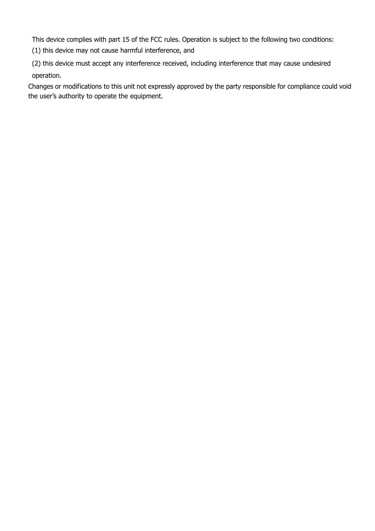  This device complies with part 15 of the FCC rules. Operation is subject to the following two conditions: (1) this device may not cause harmful interference, and (2) this device must accept any interference received, including interference that may cause undesired operation. Changes or modifications to this unit not expressly approved by the party responsible for compliance could void the user’s authority to operate the equipment.  