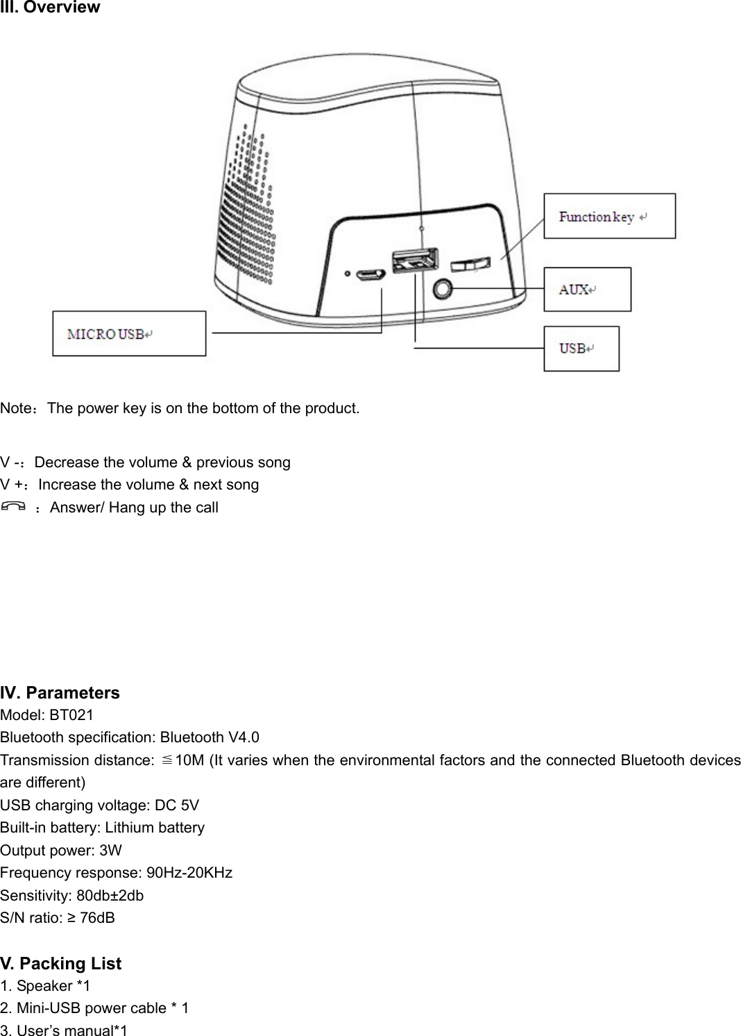   III. Overview      Note：The power key is on the bottom of the product.                            V -：Decrease the volume &amp; previous song V +：Increase the volume &amp; next song  ：Answer/ Hang up the call       IV. Parameters Model: BT021 Bluetooth specification: Bluetooth V4.0 Transmission distance:  10M (It varies when the environmental factors and the connected Bluetooth devices ≦are different) USB charging voltage: DC 5V Built-in battery: Lithium battery Output power: 3W Frequency response: 90Hz-20KHz Sensitivity: 80db±2db S/N ratio: ≥ 76dB  V. Packing List 1. Speaker *1 2. Mini-USB power cable * 1 3. User’s manual*1 