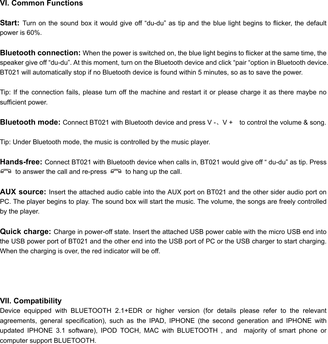      VI. Common Functions  Start:  Turn on the sound box it would give off “du-du” as tip and the blue light begins to flicker, the default power is 60%.  Bluetooth connection: When the power is switched on, the blue light begins to flicker at the same time, the speaker give off “du-du”. At this moment, turn on the Bluetooth device and click “pair “option in Bluetooth device. BT021 will automatically stop if no Bluetooth device is found within 5 minutes, so as to save the power.  Tip: If the connection fails, please turn off the machine and restart it or please charge it as there maybe no sufficient power.  Bluetooth mode: Connect BT021 with Bluetooth device and press V -、V +    to control the volume &amp; song.  Tip: Under Bluetooth mode, the music is controlled by the music player.  Hands-free: Connect BT021 with Bluetooth device when calls in, BT021 would give off “ du-du” as tip. Press   to answer the call and re-press    to hang up the call.  AUX source: Insert the attached audio cable into the AUX port on BT021 and the other sider audio port on PC. The player begins to play. The sound box will start the music. The volume, the songs are freely controlled by the player.  Quick charge: Charge in power-off state. Insert the attached USB power cable with the micro USB end into the USB power port of BT021 and the other end into the USB port of PC or the USB charger to start charging. When the charging is over, the red indicator will be off.     VII. Compatibility Device equipped with BLUETOOTH 2.1+EDR or higher version (for details please refer to the relevant agreements, general specification), such as the IPAD, IPHONE (the second generation and IPHONE with updated IPHONE 3.1 software), IPOD TOCH, MAC with BLUETOOTH , and  majority of smart phone or computer support BLUETOOTH.      