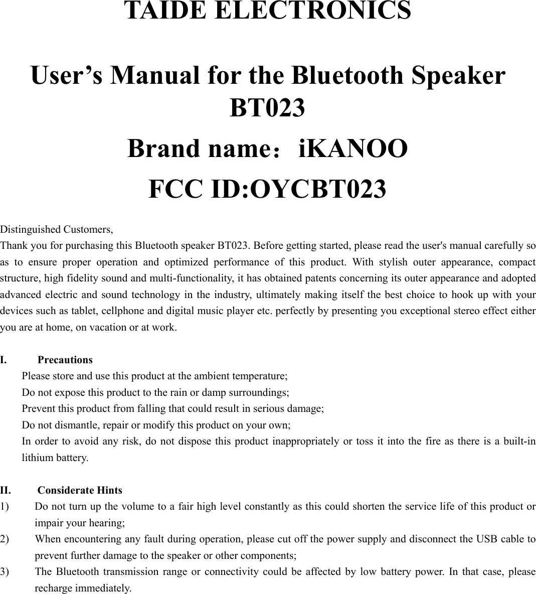   TAIDE ELECTRONICS  User’s Manual for the Bluetooth Speaker BT023 Brand name：iKANOO FCC ID:OYCBT023  Distinguished Customers,   Thank you for purchasing this Bluetooth speaker BT023. Before getting started, please read the user&apos;s manual carefully so as to ensure proper operation and optimized performance of this product. With stylish outer appearance, compact structure, high fidelity sound and multi-functionality, it has obtained patents concerning its outer appearance and adopted advanced electric and sound technology in the industry, ultimately making itself the best choice to hook up with your devices such as tablet, cellphone and digital music player etc. perfectly by presenting you exceptional stereo effect either you are at home, on vacation or at work.   I. Precautions Please store and use this product at the ambient temperature;     Do not expose this product to the rain or damp surroundings;   Prevent this product from falling that could result in serious damage;   Do not dismantle, repair or modify this product on your own;   In order to avoid any risk, do not dispose this product inappropriately or toss it into the fire as there is a built-in lithium battery.    II. Considerate Hints 1) Do not turn up the volume to a fair high level constantly as this could shorten the service life of this product or impair your hearing;     2) When encountering any fault during operation, please cut off the power supply and disconnect the USB cable to prevent further damage to the speaker or other components;     3) The Bluetooth transmission range or connectivity could be affected by low battery power. In that case, please recharge immediately.            