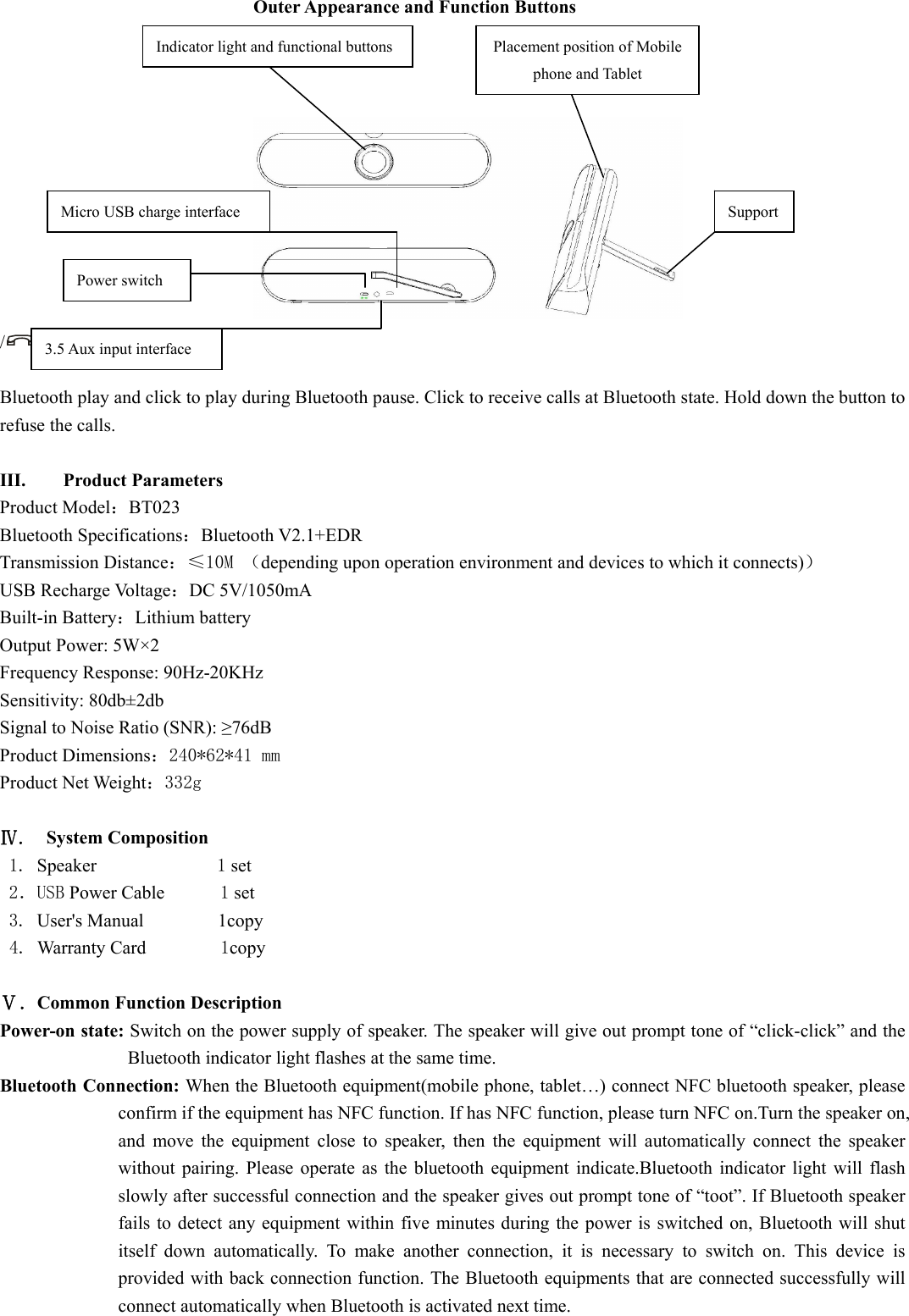  Outer Appearance and Function Buttons      /：Click to pause during    Bluetooth play and click to play during Bluetooth pause. Click to receive calls at Bluetooth state. Hold down the button to refuse the calls.  III. Product Parameters   Product Model：BT023 Bluetooth Specifications：Bluetooth V2.1+EDR Transmission Distance：≤10M （depending upon operation environment and devices to which it connects)） USB Recharge Voltage：DC 5V/1050mA Built-in Battery：Lithium battery Output Power: 5W×2 Frequency Response: 90Hz-20KHz Sensitivity: 80db±2db Signal to Noise Ratio (SNR): ≥76dB Product Dimensions：240*62*41 mm Product Net Weight：332g  Ⅳ.  System Composition    1. Speaker             1 set 2．USB Power Cable      1 set 3. User&apos;s Manual        1copy  4. Warranty Card        1copy  Ⅴ．Common Function Description   Power-on state: Switch on the power supply of speaker. The speaker will give out prompt tone of “click-click” and the Bluetooth indicator light flashes at the same time.   Bluetooth Connection: When the Bluetooth equipment(mobile phone, tablet…) connect NFC bluetooth speaker, please confirm if the equipment has NFC function. If has NFC function, please turn NFC on.Turn the speaker on, and move the equipment close to speaker, then the equipment will automatically connect the speaker without pairing. Please operate as the bluetooth equipment indicate.Bluetooth indicator light will flash slowly after successful connection and the speaker gives out prompt tone of “toot”. If Bluetooth speaker fails to detect any equipment within five minutes during the power is switched on, Bluetooth will shut itself down automatically. To make another connection, it is necessary to switch on. This device is provided with back connection function. The Bluetooth equipments that are connected successfully will connect automatically when Bluetooth is activated next time. Power switch Micro USB charge interface 3.5 Aux input interface Indicator light and functional buttons  Placement position of Mobile phone and Tablet Support 