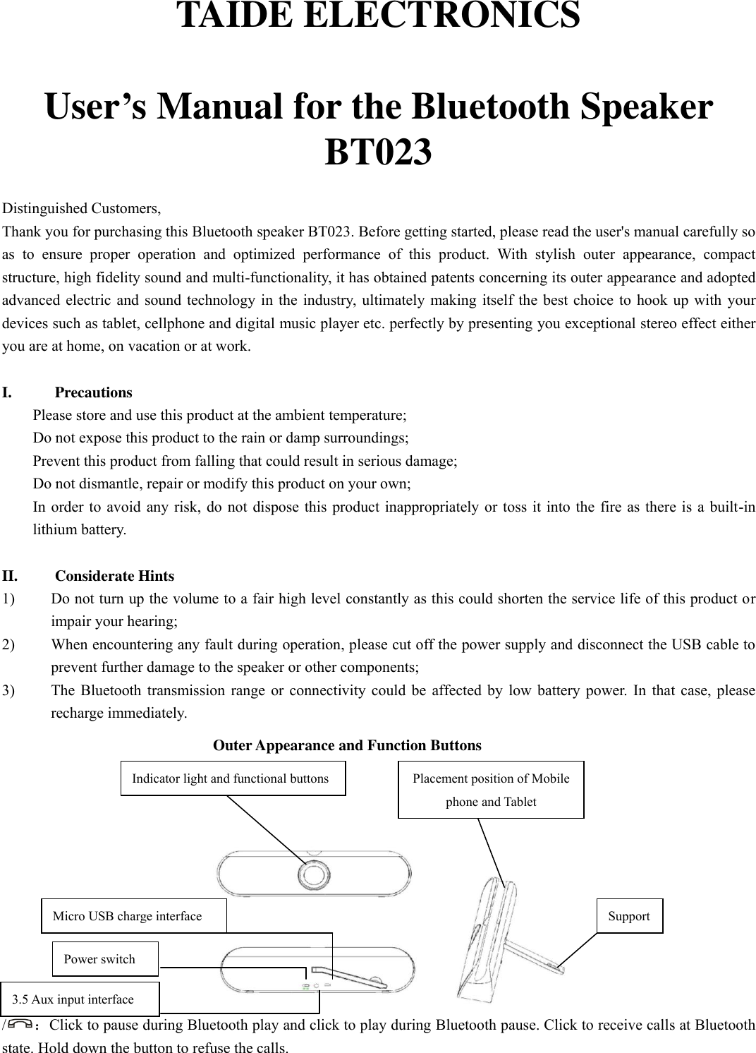   TAIDE ELECTRONICS  User’s Manual for the Bluetooth Speaker BT023  Distinguished Customers,   Thank you for purchasing this Bluetooth speaker BT023. Before getting started, please read the user&apos;s manual carefully so as  to  ensure  proper  operation  and  optimized  performance  of  this  product.  With  stylish  outer  appearance,  compact structure, high fidelity sound and multi-functionality, it has obtained patents concerning its outer appearance and adopted advanced electric and sound technology in the industry, ultimately making itself the best choice to hook up with your devices such as tablet, cellphone and digital music player etc. perfectly by presenting you exceptional stereo effect either you are at home, on vacation or at work.    I. Precautions Please store and use this product at the ambient temperature;     Do not expose this product to the rain or damp surroundings;   Prevent this product from falling that could result in serious damage;   Do not dismantle, repair or modify this product on your own;   In order to avoid any risk, do not dispose this product inappropriately or toss it into the fire as there is a built-in lithium battery.    II. Considerate Hints 1) Do not turn up the volume to a fair high level constantly as this could shorten the service life of this product or impair your hearing;     2) When encountering any fault during operation, please cut off the power supply and disconnect the USB cable to prevent further damage to the speaker or other components;     3) The Bluetooth transmission range or connectivity could be affected by low battery power. In that case, please recharge immediately.   Outer Appearance and Function Buttons      /：Click to pause during Bluetooth play and click to play during Bluetooth pause. Click to receive calls at Bluetooth state. Hold down the button to refuse the calls. Power switch  Micro USB charge interface 3.5 Aux input interface  Indicator light and functional buttons 键键 Placement position of Mobile phone and Tablet   Support  