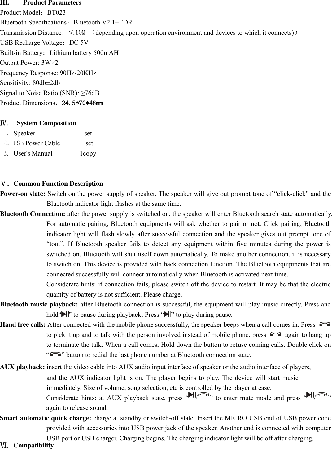   III. Product Parameters   Product Model：BT023 Bluetooth Specifications：Bluetooth V2.1+EDR Transmission Distance：≤10M （depending upon operation environment and devices to which it connects)） USB Recharge Voltage：DC 5V Built-in Battery：Lithium battery 500mAH Output Power: 3W×2 Frequency Response: 90Hz-20KHz Sensitivity: 80db±2db Signal to Noise Ratio (SNR): ≥76dB Product Dimensions：24.5*70*48mm  Ⅳ.  System Composition    1. Speaker             1 set 2．USB Power Cable      1 set 3. User&apos;s Manual         1copy    Ⅴ．Common Function Description   Power-on state: Switch on the power supply of speaker. The speaker will give out prompt tone of “click-click” and the Bluetooth indicator light flashes at the same time.   Bluetooth Connection: after the power supply is switched on, the speaker will enter Bluetooth search state automatically. For automatic pairing, Bluetooth equipments will ask whether to pair or not. Click pairing, Bluetooth indicator light will flash slowly after successful connection and the speaker gives out prompt tone of “toot”.  If  Bluetooth  speaker  fails  to  detect  any  equipment  within  five  minutes  during  the  power  is switched on, Bluetooth will shut itself down automatically. To make another connection, it is necessary to switch on. This device is provided with back connection function. The Bluetooth equipments that are connected successfully will connect automatically when Bluetooth is activated next time.   Considerate hints: if connection fails, please switch off the device to restart. It may be that the electric quantity of battery is not sufficient. Please charge. Bluetooth music playback: after Bluetooth connection is successful, the equipment will play music directly. Press and hold“ ” to pause during playback; Press “ ” to play during pause.   Hand free calls: After connected with the mobile phone successfully, the speaker beeps when a call comes in. Press   to pick it up and to talk with the person involved instead of mobile phone. press    again to hang up to terminate the talk. When a call comes, Hold down the button to refuse coming calls. Double click on “ ” button to redial the last phone number at Bluetooth connection state.   AUX playback: insert the video cable into AUX audio input interface of speaker or the audio interface of players,and the AUX indicator light is on. The player begins to play. The device will start music immediately. Size of volume, song selection, etc is controlled by the player at ease.   Considerate hints: at  AUX playback  state, press  “/”  to  enter  mute  mode  and  press  “ /” again to release sound.   Smart automatic quick charge: charge at standby or switch-off state. Insert the MICRO USB end of USB power code provided with accessories into USB power jack of the speaker. Another end is connected with computer USB port or USB charger. Charging begins. The charging indicator light will be off after charging.   Ⅵ. Compatibility  
