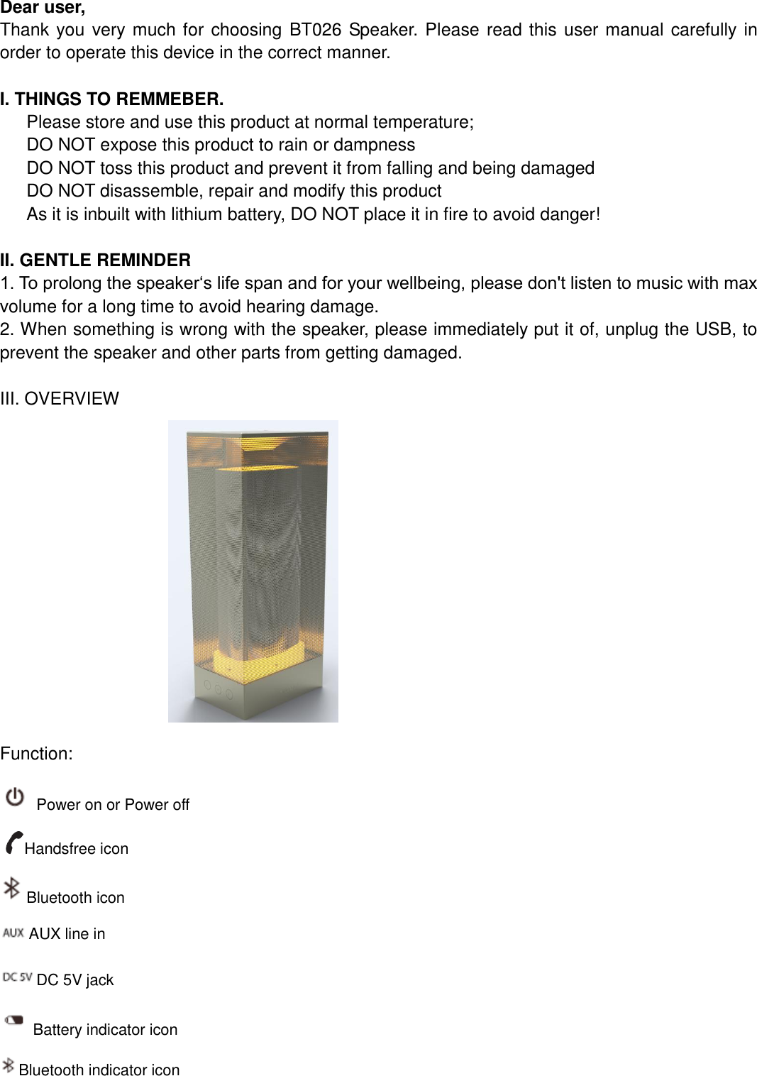   Dear user, Thank you very much for choosing BT026 Speaker. Please read this user manual carefully in order to operate this device in the correct manner.    I. THINGS TO REMMEBER.    Please store and use this product at normal temperature;    DO NOT expose this product to rain or dampness    DO NOT toss this product and prevent it from falling and being damaged DO NOT disassemble, repair and modify this product As it is inbuilt with lithium battery, DO NOT place it in fire to avoid danger!  II. GENTLE REMINDER 1. To prolong the speaker‘s life span and for your wellbeing, please don&apos;t listen to music with max volume for a long time to avoid hearing damage. 2. When something is wrong with the speaker, please immediately put it of, unplug the USB, to prevent the speaker and other parts from getting damaged.  III. OVERVIEW                            Function:   Power on or Power off Handsfree icon Bluetooth icon      AUX line in DC 5V jack Battery indicator icon Bluetooth indicator icon 