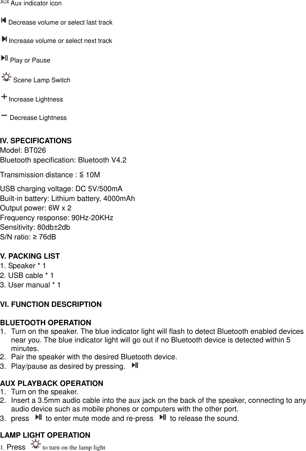  Aux indicator icon Decrease volume or select last track   Increase volume or select next track Play or Pause Scene Lamp Switch   Increase Lightness   Decrease Lightness  IV. SPECIFICATIONS Model: BT026 Bluetooth specification: Bluetooth V4.2 Transmission distance : ≦ 10M USB charging voltage: DC 5V/500mA Built-in battery: Lithium battery, 4000mAh Output power: 6W x 2 Frequency response: 90Hz-20KHz Sensitivity: 80db±2db S/N ratio: ≥ 76dB  V. PACKING LIST 1. Speaker * 1 2. USB cable * 1 3. User manual * 1  VI. FUNCTION DESCRIPTION  BLUETOOTH OPERATION 1.  Turn on the speaker. The blue indicator light will flash to detect Bluetooth enabled devices near you. The blue indicator light will go out if no Bluetooth device is detected within 5 minutes.   2.  Pair the speaker with the desired Bluetooth device.   3.  Play/pause as desired by pressing.    AUX PLAYBACK OPERATION 1.  Turn on the speaker. 2.  Insert a 3.5mm audio cable into the aux jack on the back of the speaker, connecting to any audio device such as mobile phones or computers with the other port. 3.  press    to enter mute mode and re-press    to release the sound.    LAMP LIGHT OPERATION 1. Press  to turn on the lamp light   