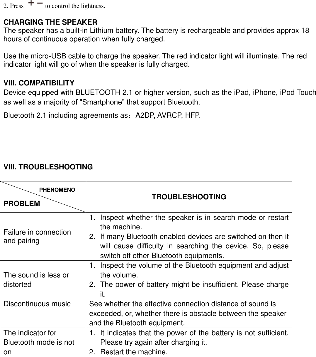  2. Press  to control the lightness.  CHARGING THE SPEAKER The speaker has a built-in Lithium battery. The battery is rechargeable and provides approx 18 hours of continuous operation when fully charged.    Use the micro-USB cable to charge the speaker. The red indicator light will illuminate. The red indicator light will go of when the speaker is fully charged.     VIII. COMPATIBILITY Device equipped with BLUETOOTH 2.1 or higher version, such as the iPad, iPhone, iPod Touch as well as a majority of &quot;Smartphone” that support Bluetooth. Bluetooth 2.1 including agreements as：A2DP, AVRCP, HFP.     VIII. TROUBLESHOOTING    PROBLEM TROUBLESHOOTING Failure in connection and pairing   1.  Inspect whether the speaker is in search mode or restart the machine. 2.  If many Bluetooth enabled devices are switched on then it will  cause  difficulty  in  searching  the  device.  So,  please switch off other Bluetooth equipments. The sound is less or distorted 1.  Inspect the volume of the Bluetooth equipment and adjust the volume. 2.  The power of battery might be insufficient. Please charge it. Discontinuous music See whether the effective connection distance of sound is exceeded, or, whether there is obstacle between the speaker and the Bluetooth equipment. The indicator for Bluetooth mode is not on   1.  It indicates that the power of the battery is not sufficient. Please try again after charging it. 2.  Restart the machine.  PHENOMENON 