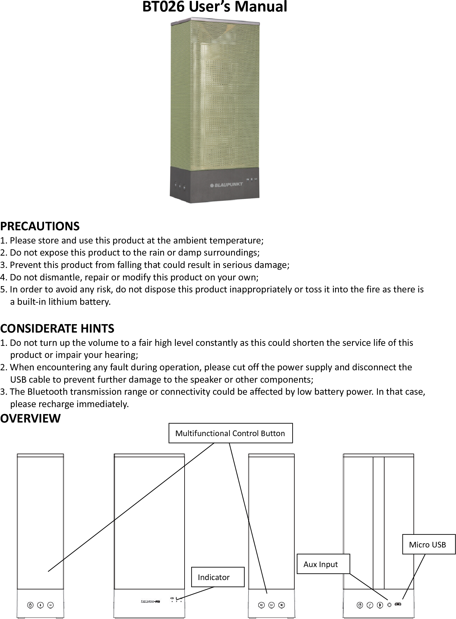   BT026 User’s Manual   PRECAUTIONS 1. Please store and use this product at the ambient temperature;     2. Do not expose this product to the rain or damp surroundings;   3. Prevent this product from falling that could result in serious damage;   4. Do not dismantle, repair or modify this product on your own;   5. In order to avoid any risk, do not dispose this product inappropriately or toss it into the fire as there is a built-in lithium battery.    CONSIDERATE HINTS 1. Do not turn up the volume to a fair high level constantly as this could shorten the service life of this product or impair your hearing;     2. When encountering any fault during operation, please cut off the power supply and disconnect the USB cable to prevent further damage to the speaker or other components;     3. The Bluetooth transmission range or connectivity could be affected by low battery power. In that case, please recharge immediately.   OVERVIEW  Multifunctional Control ButtonAux Input Indicator Micro USB 