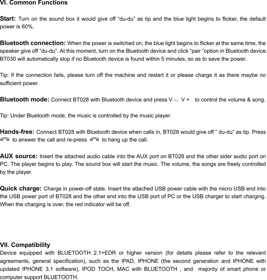  VI. Common Functions  Start:  Turn on the sound box it would give off “du-du” as tip and the blue light begins to flicker, the default power is 60%.  Bluetooth connection: When the power is switched on, the blue light begins to flicker at the same time, the speaker give off “du-du”. At this moment, turn on the Bluetooth device and click “pair “option in Bluetooth device. BT030 will automatically stop if no Bluetooth device is found within 5 minutes, so as to save the power.  Tip: If the connection fails, please turn off the machine and restart it or please charge it as there maybe no sufficient power.  Bluetooth mode: Connect BT028 with Bluetooth device and press V -、V +    to control the volume &amp; song.  Tip: Under Bluetooth mode, the music is controlled by the music player.  Hands-free: Connect BT028 with Bluetooth device when calls in, BT028 would give off “ du-du” as tip. Press   to answer the call and re-press    to hang up the call.  AUX source: Insert the attached audio cable into the AUX port on BT028 and the other sider audio port on PC. The player begins to play. The sound box will start the music. The volume, the songs are freely controlled by the player.  Quick charge: Charge in power-off state. Insert the attached USB power cable with the micro USB end into the USB power port of BT028 and the other end into the USB port of PC or the USB charger to start charging. When the charging is over, the red indicator will be off.     VII. Compatibility Device equipped with BLUETOOTH 2.1+EDR or higher version (for details please refer to the relevant agreements, general specification), such as the IPAD, IPHONE (the second generation and IPHONE with updated IPHONE 3.1 software), IPOD TOCH, MAC with BLUETOOTH , and  majority of smart phone or computer support BLUETOOTH.         
