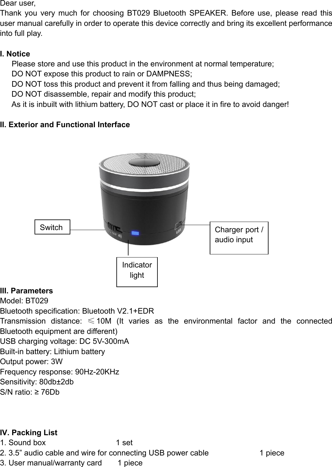  Dear user, Thank you very much for choosing BT029 Bluetooth SPEAKER. Before use, please read this user manual carefully in order to operate this device correctly and bring its excellent performance into full play.  I. Notice    Please store and use this product in the environment at normal temperature;       DO NOT expose this product to rain or DAMPNESS;       DO NOT toss this product and prevent it from falling and thus being damaged; DO NOT disassemble, repair and modify this product; As it is inbuilt with lithium battery, DO NOT cast or place it in fire to avoid danger!  II. Exterior and Functional Interface        III. Parameters Model: BT029 Bluetooth specification: Bluetooth V2.1+EDR Transmission distance: ≤10M (It varies as the environmental factor and the connected Bluetooth equipment are different) USB charging voltage: DC 5V-300mA Built-in battery: Lithium battery Output power: 3W Frequency response: 90Hz-20KHz Sensitivity: 80db±2db S/N ratio: ≥ 76Db    IV. Packing List 1. Sound box                  1 set 2. 3.5” audio cable and wire for connecting USB power cable             1 piece 3. User manual/warranty card        1 piece   Switch Charger port / audio input Indicator light 