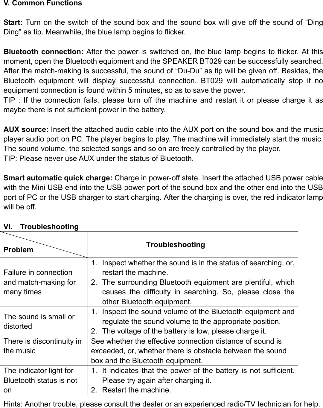  V. Common Functions  Start: Turn on the switch of the sound box and the sound box will give off the sound of “Ding Ding” as tip. Meanwhile, the blue lamp begins to flicker.    Bluetooth connection: After the power is switched on, the blue lamp begins to flicker. At this moment, open the Bluetooth equipment and the SPEAKER BT029 can be successfully searched. After the match-making is successful, the sound of “Du-Du” as tip will be given off. Besides, the Bluetooth equipment will display successful connection. BT029 will automatically stop if no equipment connection is found within 5 minutes, so as to save the power. TIP : If the connection fails, please turn off the machine and restart it or please charge it as maybe there is not sufficient power in the battery.  AUX source: Insert the attached audio cable into the AUX port on the sound box and the music player audio port on PC. The player begins to play. The machine will immediately start the music. The sound volume, the selected songs and so on are freely controlled by the player. TIP: Please never use AUX under the status of Bluetooth.  Smart automatic quick charge: Charge in power-off state. Insert the attached USB power cable with the Mini USB end into the USB power port of the sound box and the other end into the USB port of PC or the USB charger to start charging. After the charging is over, the red indicator lamp will be off.  VI.  Troubleshooting  Problem           Troubleshooting Failure in connection and match-making for many times 1.  Inspect whether the sound is in the status of searching, or, restart the machine. 2.  The surrounding Bluetooth equipment are plentiful, which causes the difficulty in searching. So, please close the other Bluetooth equipment. The sound is small or distorted 1.  Inspect the sound volume of the Bluetooth equipment and regulate the sound volume to the appropriate position. 2.  The voltage of the battery is low, please charge it. There is discontinuity in the music See whether the effective connection distance of sound is exceeded, or, whether there is obstacle between the sound box and the Bluetooth equipment. The indicator light for Bluetooth status is not on  1.  It indicates that the power of the battery is not sufficient. Please try again after charging it. 2.  Restart the machine. Hints: Another trouble, please consult the dealer or an experienced radio/TV technician for help.    