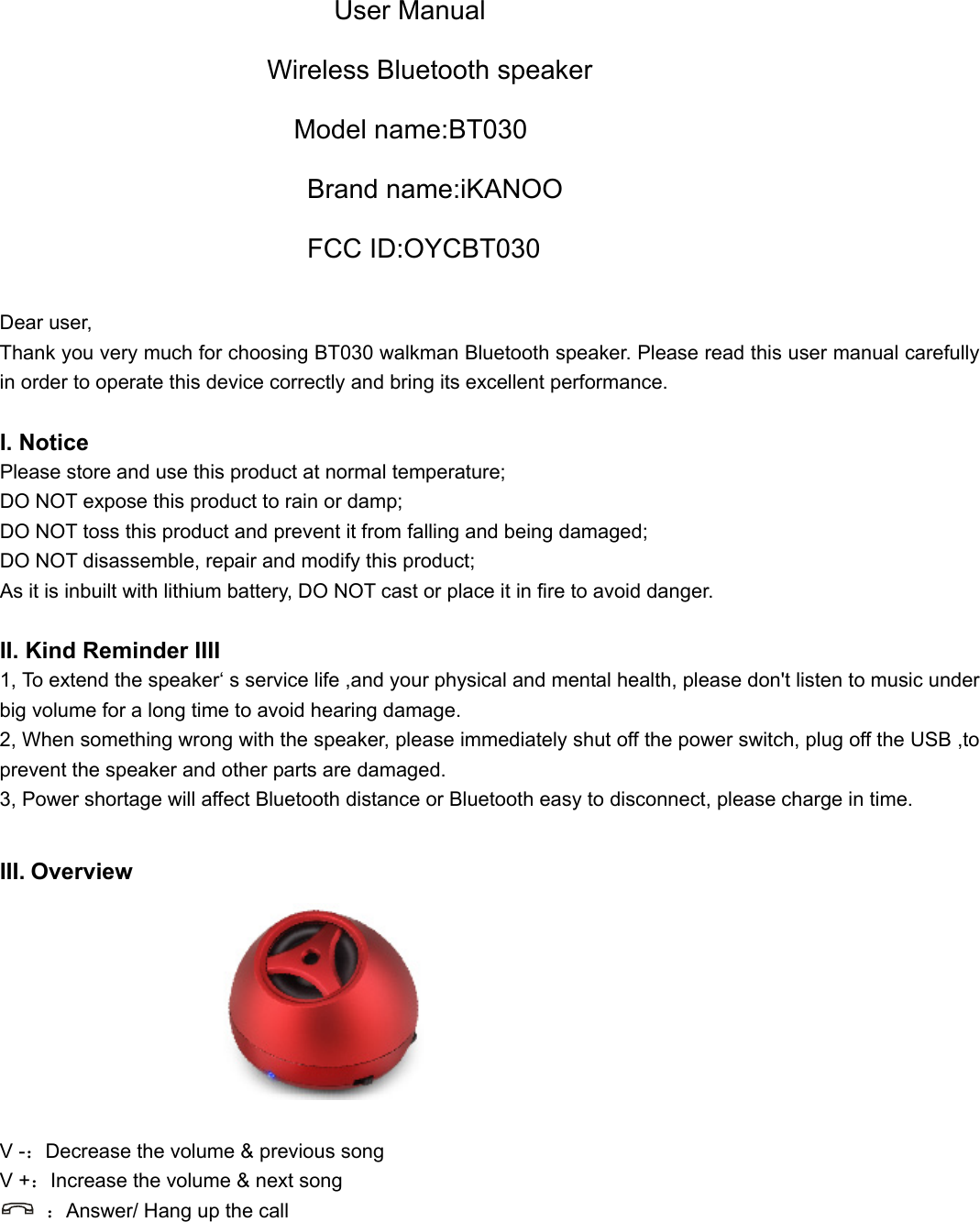  User Manual Wireless Bluetooth speaker Model name:BT030 Brand name:iKANOO FCC ID:OYCBT030  Dear user, Thank you very much for choosing BT030 walkman Bluetooth speaker. Please read this user manual carefully in order to operate this device correctly and bring its excellent performance.   I. Notice Please store and use this product at normal temperature; DO NOT expose this product to rain or damp; DO NOT toss this product and prevent it from falling and being damaged; DO NOT disassemble, repair and modify this product; As it is inbuilt with lithium battery, DO NOT cast or place it in fire to avoid danger.  II. Kind Reminder IIII 1, To extend the speaker‘ s service life ,and your physical and mental health, please don&apos;t listen to music under big volume for a long time to avoid hearing damage. 2, When something wrong with the speaker, please immediately shut off the power switch, plug off the USB ,to prevent the speaker and other parts are damaged. 3, Power shortage will affect Bluetooth distance or Bluetooth easy to disconnect, please charge in time.  III. Overview                    V -：Decrease the volume &amp; previous song V +：Increase the volume &amp; next song  ：Answer/ Hang up the call       