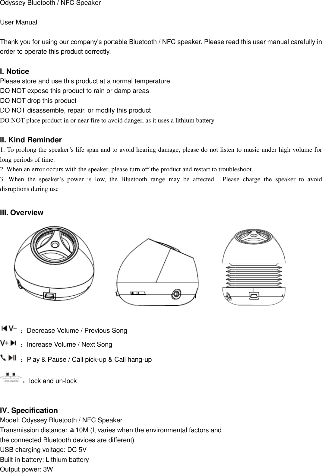  Odyssey Bluetooth / NFC Speaker  User Manual  Thank you for using our company’s portable Bluetooth / NFC speaker. Please read this user manual carefully in order to operate this product correctly.  I. Notice Please store and use this product at a normal temperature DO NOT expose this product to rain or damp areas DO NOT drop this product DO NOT disassemble, repair, or modify this product DO NOT place product in or near fire to avoid danger, as it uses a lithium battery  II. Kind Reminder   1. To prolong the speaker’s life span and to avoid hearing damage, please do not listen to music under high volume for long periods of time. 2. When an error occurs with the speaker, please turn off the product and restart to troubleshoot. 3.  When  the  speaker’s  power  is  low,  the  Bluetooth  range  may  be  affected.    Please  charge  the  speaker  to  avoid disruptions during use  III. Overview                            ：Decrease Volume / Previous Song  ：Increase Volume / Next Song  ：Play &amp; Pause / Call pick-up &amp; Call hang-up   ：lock and un-lock  IV. Specification Model: Odyssey Bluetooth / NFC Speaker Transmission distance: ≦10M (It varies when the environmental factors and   the connected Bluetooth devices are different) USB charging voltage: DC 5V Built-in battery: Lithium battery Output power: 3W 