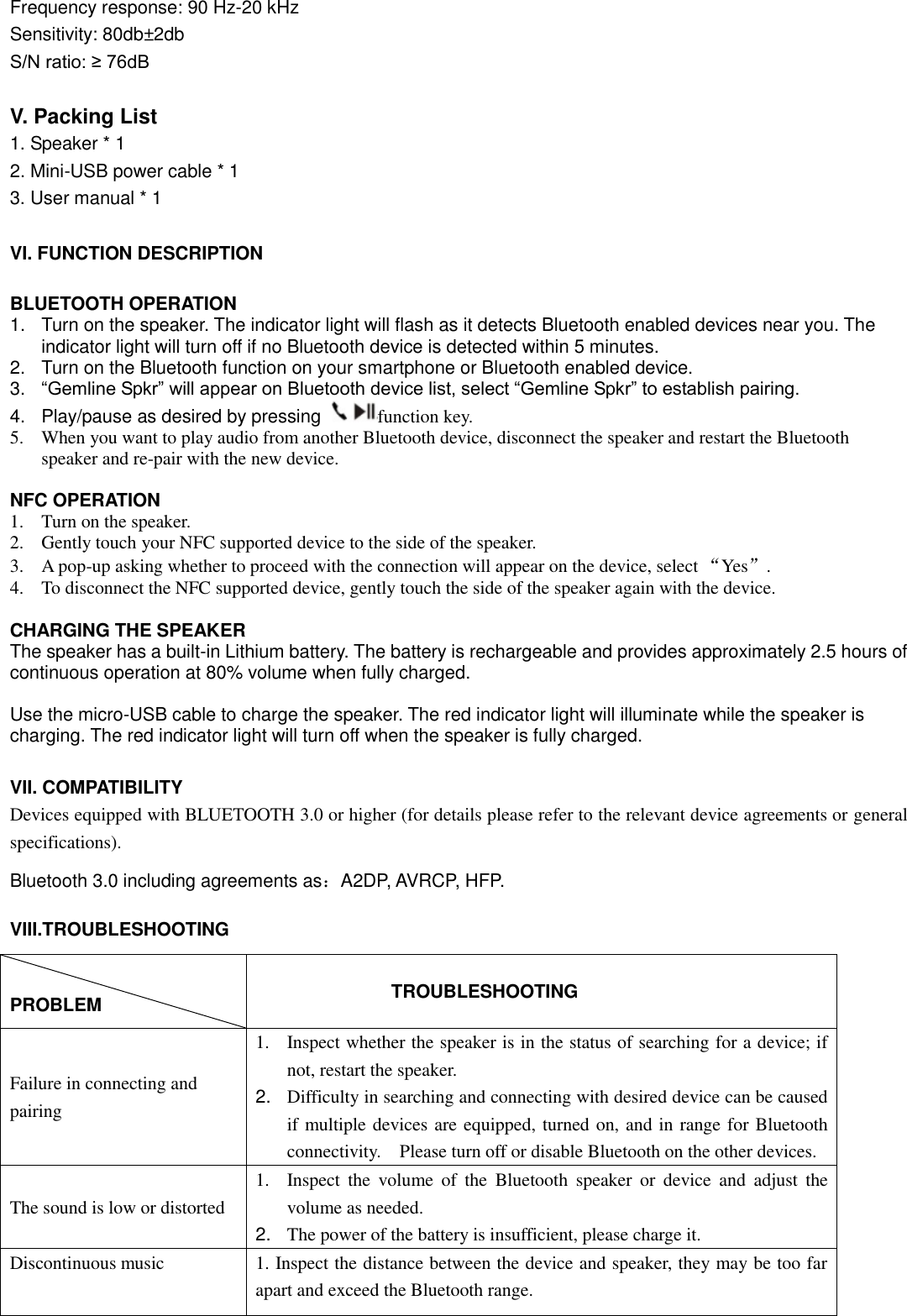  Frequency response: 90 Hz-20 kHz Sensitivity: 80db±2db S/N ratio: ≥ 76dB  V. Packing List 1. Speaker * 1 2. Mini-USB power cable * 1 3. User manual * 1  VI. FUNCTION DESCRIPTION  BLUETOOTH OPERATION 1.  Turn on the speaker. The indicator light will flash as it detects Bluetooth enabled devices near you. The indicator light will turn off if no Bluetooth device is detected within 5 minutes.   2.  Turn on the Bluetooth function on your smartphone or Bluetooth enabled device. 3. “Gemline Spkr” will appear on Bluetooth device list, select “Gemline Spkr” to establish pairing. 4.  Play/pause as desired by pressing  function key. 5. When you want to play audio from another Bluetooth device, disconnect the speaker and restart the Bluetooth speaker and re-pair with the new device.  NFC OPERATION 1. Turn on the speaker.   2. Gently touch your NFC supported device to the side of the speaker. 3. A pop-up asking whether to proceed with the connection will appear on the device, select “Yes”. 4. To disconnect the NFC supported device, gently touch the side of the speaker again with the device.  CHARGING THE SPEAKER The speaker has a built-in Lithium battery. The battery is rechargeable and provides approximately 2.5 hours of continuous operation at 80% volume when fully charged.  Use the micro-USB cable to charge the speaker. The red indicator light will illuminate while the speaker is charging. The red indicator light will turn off when the speaker is fully charged.     VII. COMPATIBILITY Devices equipped with BLUETOOTH 3.0 or higher (for details please refer to the relevant device agreements or general specifications).   Bluetooth 3.0 including agreements as：A2DP, AVRCP, HFP. VIII.TROUBLESHOOTING  PROBLEM                   TROUBLESHOOTING Failure in connecting and pairing 1. Inspect whether the speaker is in the status of searching for a device; if not, restart the speaker. 2. Difficulty in searching and connecting with desired device can be caused if multiple devices are equipped, turned on, and in range for Bluetooth connectivity.    Please turn off or disable Bluetooth on the other devices. The sound is low or distorted 1. Inspect  the  volume  of  the  Bluetooth  speaker  or  device  and  adjust  the volume as needed. 2. The power of the battery is insufficient, please charge it. Discontinuous music 1. Inspect the distance between the device and speaker, they may be too far apart and exceed the Bluetooth range.  