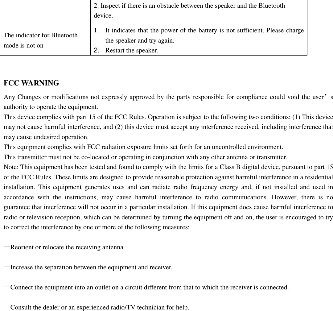  2. Inspect if there is an obstacle between the speaker and the Bluetooth device. The indicator for Bluetooth mode is not on   1. It indicates that the power of the battery is not sufficient. Please charge the speaker and try again. 2. Restart the speaker.  FCC WARNING Any Changes or modifications not expressly approved by the party responsible for compliance could void the user’s authority to operate the equipment.     This device complies with part 15 of the FCC Rules. Operation is subject to the following two conditions: (1) This device may not cause harmful interference, and (2) this device must accept any interference received, including interference that may cause undesired operation. This equipment complies with FCC radiation exposure limits set forth for an uncontrolled environment.   This transmitter must not be co-located or operating in conjunction with any other antenna or transmitter. Note: This equipment has been tested and found to comply with the limits for a Class B digital device, pursuant to part 15 of the FCC Rules. These limits are designed to provide reasonable protection against harmful interference in a residential installation.  This  equipment  generates  uses  and  can  radiate  radio  frequency  energy  and,  if  not  installed  and  used  in accordance  with  the  instructions,  may  cause  harmful  interference  to  radio  communications.  However,  there  is  no guarantee that interference will not occur in a particular installation. If this equipment does cause harmful interference to radio or television reception, which can be determined by turning the equipment off and on, the user is encouraged to try to correct the interference by one or more of the following measures:      —Reorient or relocate the receiving antenna.      —Increase the separation between the equipment and receiver.      —Connect the equipment into an outlet on a circuit different from that to which the receiver is connected.      —Consult the dealer or an experienced radio/TV technician for help. 