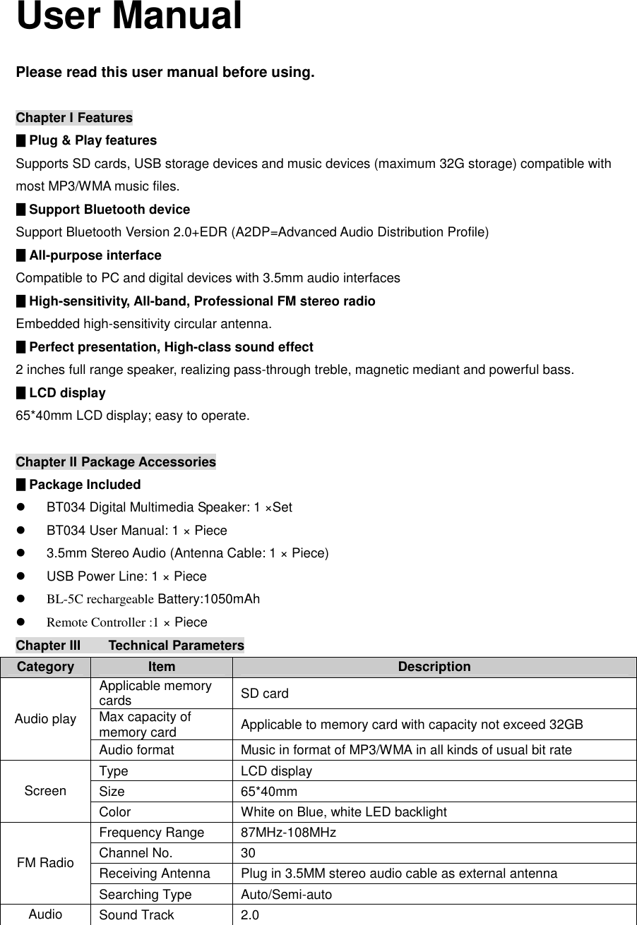    User Manual  Please read this user manual before using.  Chapter I Features                                                                                ▊Plug &amp; Play features Supports SD cards, USB storage devices and music devices (maximum 32G storage) compatible with most MP3/WMA music files. ▊Support Bluetooth device  Support Bluetooth Version 2.0+EDR (A2DP=Advanced Audio Distribution Profile) ▊All-purpose interface Compatible to PC and digital devices with 3.5mm audio interfaces ▊High-sensitivity, All-band, Professional FM stereo radio Embedded high-sensitivity circular antenna. ▊Perfect presentation, High-class sound effect 2 inches full range speaker, realizing pass-through treble, magnetic mediant and powerful bass. ▊LCD display 65*40mm LCD display; easy to operate.  Chapter II  Package Accessories                                                                                  ▊Package Included l  BT034 Digital Multimedia Speaker: 1 ×Set l  BT034 User Manual: 1 × Piece l  3.5mm Stereo Audio (Antenna Cable: 1 × Piece) l  USB Power Line: 1 × Piece l BL-5C rechargeable Battery:1050mAh  l Remote Controller :1 × Piece Chapter III  Technical Parameters                                                                                Category  Item  Description Applicable memory cards  SD card Max capacity of memory card  Applicable to memory card with capacity not exceed 32GB Audio play Audio format  Music in format of MP3/WMA in all kinds of usual bit rate  Type  LCD display Size  65*40mm Screen Color  White on Blue, white LED backlight Frequency Range  87MHz-108MHz Channel No.  30 Receiving Antenna  Plug in 3.5MM stereo audio cable as external antenna FM Radio Searching Type  Auto/Semi-auto Audio  Sound Track  2.0 