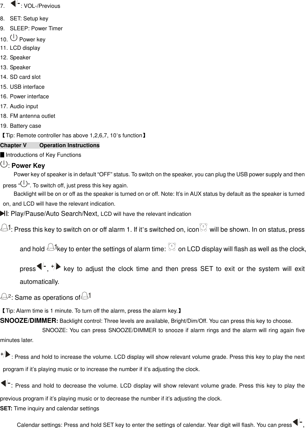  7.  : VOL-/Previous 8.  SET: Setup key 9.  SLEEP: Power Timer 10.   Power key  11. LCD display 12. Speaker 13. Speaker 14. SD card slot 15. USB interface 16. Power interface  17. Audio input 18. FM antenna outlet 19. Battery case 【Tip: Remote controller has above 1,2,6,7, 10’s function】 Chapter V  Operation Instructions                                                                               ▊Introductions of Key Functions : Power Key Power key of speaker is in default “OFF” status. To switch on the speaker, you can plug the USB power supply and then press “ ”. To switch off, just press this key again. Backlight will be on or off as the speaker is turned on or off. Note: It’s in AUX status by default as the speaker is turned on, and LCD will have the relevant indication. : Play/Pause/Auto Search/Next, LCD will have the relevant indication 1: Press this key to switch on or off alarm 1. If it’s switched on, icon1 will be shown. In on status, press and hold 1key to enter the settings of alarm time: 1 on LCD display will flash as well as the clock, press ,   key  to  adjust  the  clock  time  and  then  press  SET  to  exit  or  the  system  will  exit automatically. 2: Same as operations of1 【Tip: Alarm time is 1 minute. To turn off the alarm, press the alarm key.】 SNOOZE/DIMMER: Backlight control: Three levels are available, Bright/Dim/Off. You can press this key to choose. SNOOZE: You can press SNOOZE/DIMMER to snooze if alarm rings and the alarm will ring again five minutes later. : Press and hold to increase the volume. LCD display will show relevant volume grade. Press this key to play the next program if it’s playing music or to increase the number if it’s adjusting the clock. : Press and hold to decrease the volume. LCD display will show relevant volume grade. Press this key to play the previous program if it’s playing music or to decrease the number if it’s adjusting the clock. SET: Time inquiry and calendar settings Calendar settings: Press and hold SET key to enter the settings of calendar. Year digit will flash. You can press , 
