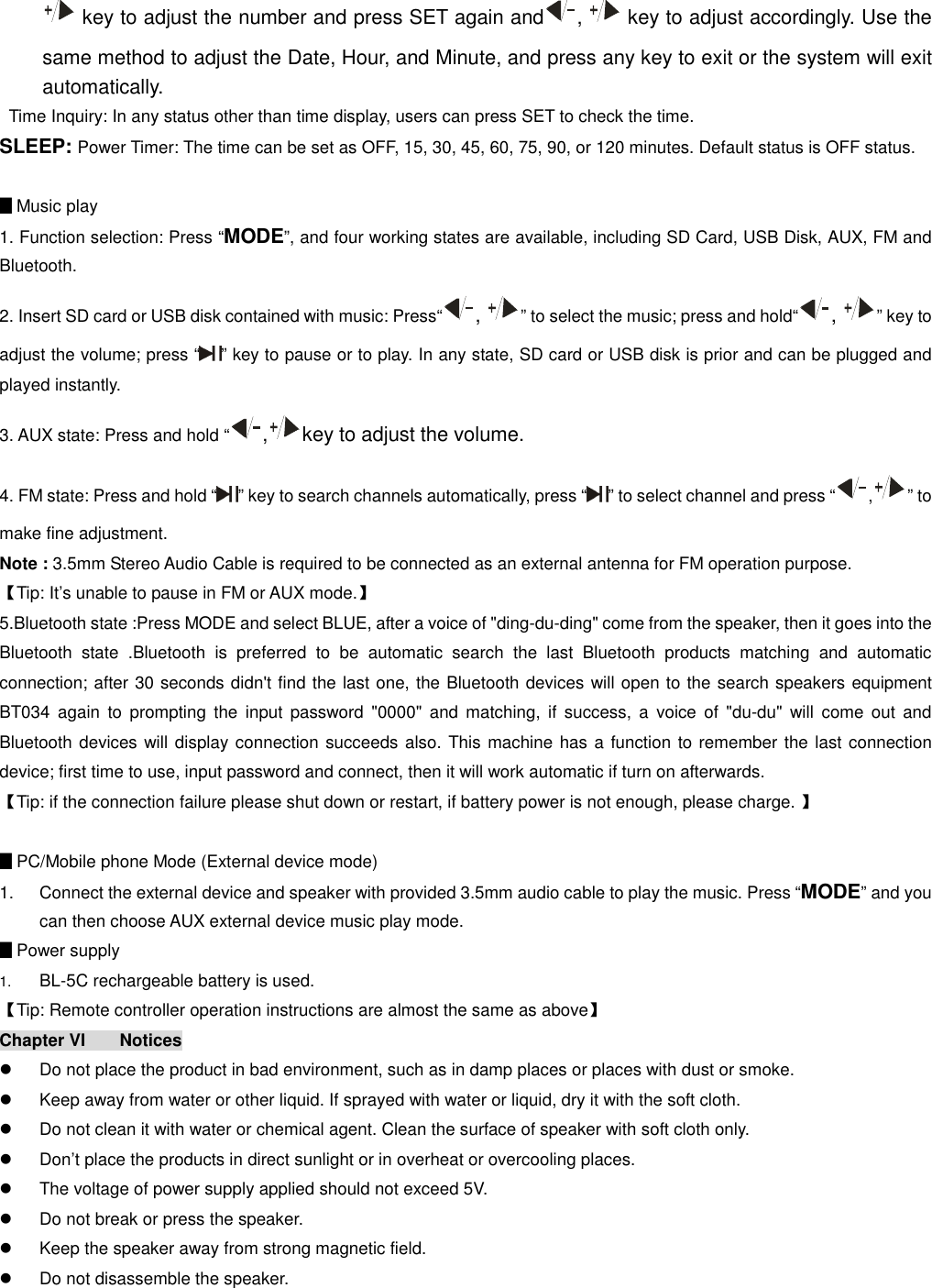   key to adjust the number and press SET again and ,   key to adjust accordingly. Use the same method to adjust the Date, Hour, and Minute, and press any key to exit or the system will exit automatically.   Time Inquiry: In any status other than time display, users can press SET to check the time. SLEEP: Power Timer: The time can be set as OFF, 15, 30, 45, 60, 75, 90, or 120 minutes. Default status is OFF status.  ▊Music play 1. Function selection: Press “MODE”, and four working states are available, including SD Card, USB Disk, AUX, FM and Bluetooth. 2. Insert SD card or USB disk contained with music: Press“ ,  ” to select the music; press and hold“ ,  ” key to adjust the volume; press “ ” key to pause or to play. In any state, SD card or USB disk is prior and can be plugged and played instantly. 3. AUX state: Press and hold “ , key to adjust the volume. 4. FM state: Press and hold “ ” key to search channels automatically, press “ ” to select channel and press “ , ” to make fine adjustment. Note : 3.5mm Stereo Audio Cable is required to be connected as an external antenna for FM operation purpose. 【Tip: It’s unable to pause in FM or AUX mode.】 5.Bluetooth state :Press MODE and select BLUE, after a voice of &quot;ding-du-ding&quot; come from the speaker, then it goes into the Bluetooth  state  .Bluetooth  is  preferred  to  be  automatic  search  the  last  Bluetooth  products  matching  and  automatic connection; after 30 seconds didn&apos;t find the last one, the Bluetooth devices will open to the search speakers equipment BT034  again  to  prompting  the  input  password  &quot;0000&quot;  and matching,  if  success,  a  voice  of  &quot;du-du&quot; will  come  out  and Bluetooth devices will display connection succeeds also. This machine has a function to remember the last connection device; first time to use, input password and connect, then it will work automatic if turn on afterwards. 【Tip: if the connection failure please shut down or restart, if battery power is not enough, please charge. 】  ▊PC/Mobile phone Mode (External device mode) 1.  Connect the external device and speaker with provided 3.5mm audio cable to play the music. Press “MODE” and you can then choose AUX external device music play mode. ▊Power supply 1.  BL-5C rechargeable battery is used. 【Tip: Remote controller operation instructions are almost the same as above】 Chapter VI  Notices                                                                                 l  Do not place the product in bad environment, such as in damp places or places with dust or smoke. l  Keep away from water or other liquid. If sprayed with water or liquid, dry it with the soft cloth. l  Do not clean it with water or chemical agent. Clean the surface of speaker with soft cloth only. l  Don’t place the products in direct sunlight or in overheat or overcooling places. l  The voltage of power supply applied should not exceed 5V. l  Do not break or press the speaker. l  Keep the speaker away from strong magnetic field. l  Do not disassemble the speaker. 