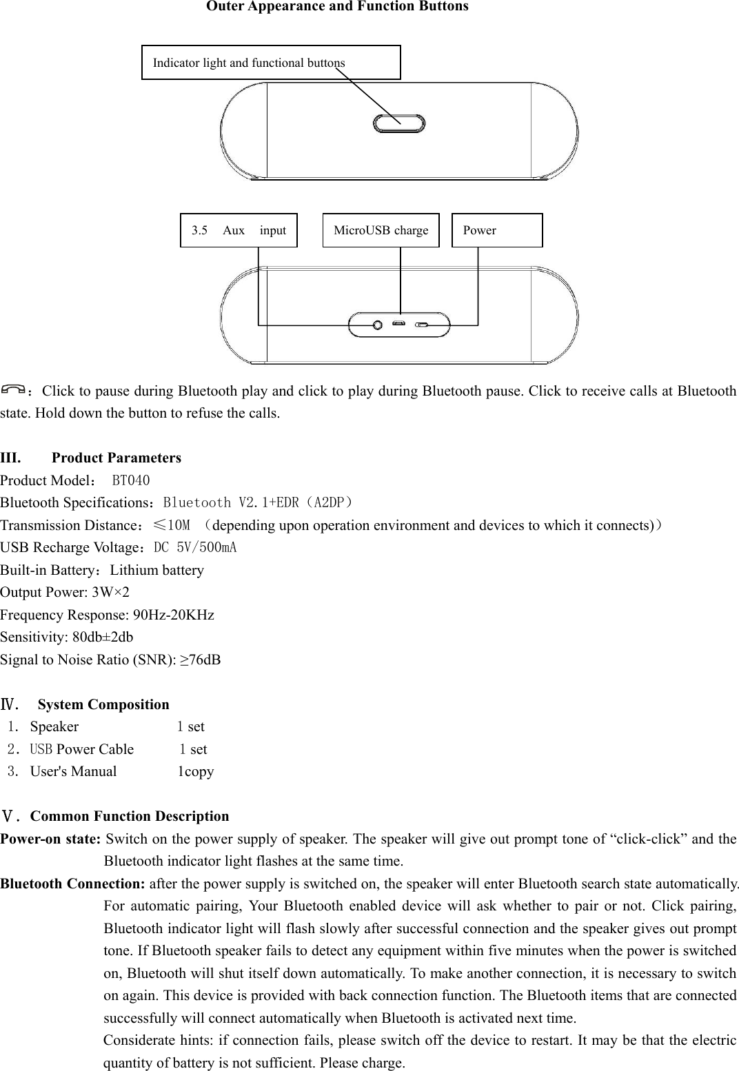  Outer Appearance and Function Buttons     ：Click to pause during Bluetooth play and click to play during Bluetooth pause. Click to receive calls at Bluetooth state. Hold down the button to refuse the calls.  III. Product Parameters   Product Model： BT040 Bluetooth Specifications：Bluetooth V2.1+EDR（A2DP） Transmission Distance：≤10M （depending upon operation environment and devices to which it connects)） USB Recharge Voltage：DC 5V/500mA Built-in Battery：Lithium battery Output Power: 3W×2 Frequency Response: 90Hz-20KHz Sensitivity: 80db±2db Signal to Noise Ratio (SNR): ≥76dB  Ⅳ.  System Composition    1. Speaker             1 set 2．USB Power Cable      1 set 3. User&apos;s Manual        1copy  Ⅴ．Common Function Description   Power-on state: Switch on the power supply of speaker. The speaker will give out prompt tone of “click-click” and the Bluetooth indicator light flashes at the same time.   Bluetooth Connection: after the power supply is switched on, the speaker will enter Bluetooth search state automatically. For automatic pairing, Your Bluetooth enabled device will ask whether to pair or not. Click pairing, Bluetooth indicator light will flash slowly after successful connection and the speaker gives out prompt tone. If Bluetooth speaker fails to detect any equipment within five minutes when the power is switched on, Bluetooth will shut itself down automatically. To make another connection, it is necessary to switch on again. This device is provided with back connection function. The Bluetooth items that are connected successfully will connect automatically when Bluetooth is activated next time.   Considerate hints: if connection fails, please switch off the device to restart. It may be that the electric quantity of battery is not sufficient. Please charge. Power MicroUSB charge 3.5 Aux input Indicator light and functional buttons 