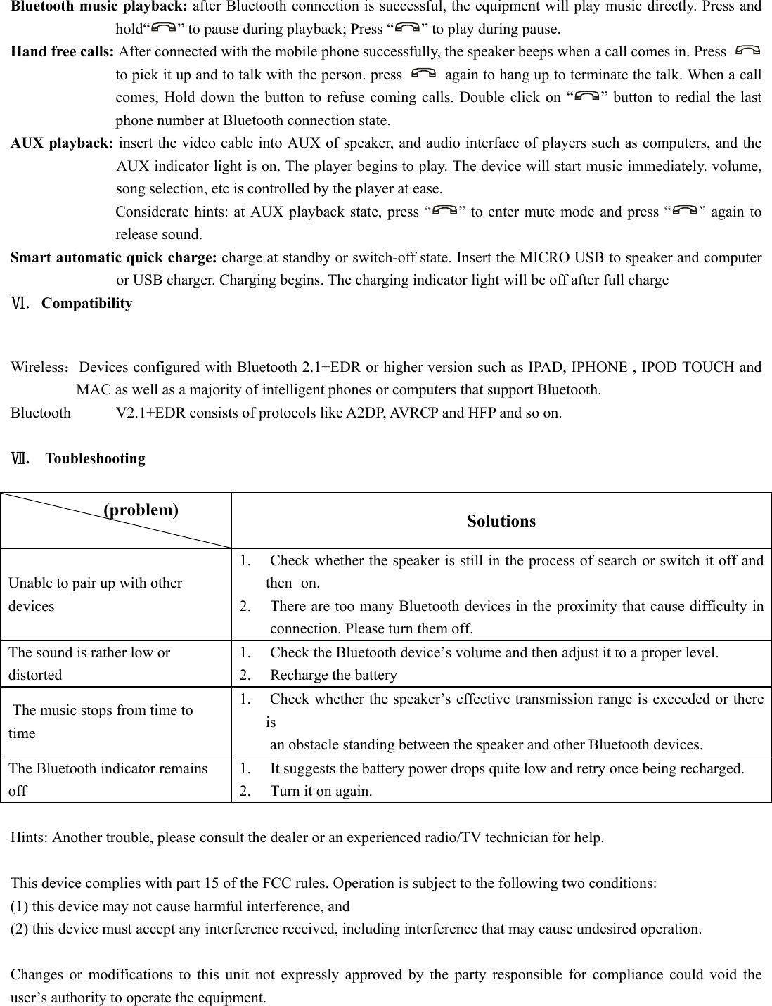   Bluetooth music playback: after Bluetooth connection is successful, the equipment will play music directly. Press and hold“ ” to pause during playback; Press “ ” to play during pause.   Hand free calls: After connected with the mobile phone successfully, the speaker beeps when a call comes in. Press   to pick it up and to talk with the person. press    again to hang up to terminate the talk. When a call comes, Hold down the button to refuse coming calls. Double click on “ ” button to redial the last phone number at Bluetooth connection state.   AUX playback: insert the video cable into AUX of speaker, and audio interface of players such as computers, and the AUX indicator light is on. The player begins to play. The device will start music immediately. volume, song selection, etc is controlled by the player at ease.   Considerate hints: at AUX playback state, press “ ” to enter mute mode and press “ ” again to release sound.   Smart automatic quick charge: charge at standby or switch-off state. Insert the MICRO USB to speaker and computer or USB charger. Charging begins. The charging indicator light will be off after full charge Ⅵ. Compatibility  Wireless：Devices configured with Bluetooth 2.1+EDR or higher version such as IPAD, IPHONE , IPOD TOUCH and MAC as well as a majority of intelligent phones or computers that support Bluetooth. Bluetooth  V2.1+EDR consists of protocols like A2DP, AVRCP and HFP and so on.    Ⅶ.  Toubleshooting   (problem)           Solutions Unable to pair up with other devices  1.  Check whether the speaker is still in the process of search or switch it off and then  on.  2.  There are too many Bluetooth devices in the proximity that cause difficulty in  connection. Please turn them off.   The sound is rather low or distorted  1.  Check the Bluetooth device’s volume and then adjust it to a proper level.   2.  Recharge the battery   The music stops from time to time 1.  Check whether the speaker’s effective transmission range is exceeded or there is    an obstacle standing between the speaker and other Bluetooth devices.   The Bluetooth indicator remains off 1.  It suggests the battery power drops quite low and retry once being recharged.   2.  Turn it on again.    Hints: Another trouble, please consult the dealer or an experienced radio/TV technician for help.  This device complies with part 15 of the FCC rules. Operation is subject to the following two conditions:   (1) this device may not cause harmful interference, and   (2) this device must accept any interference received, including interference that may cause undesired operation.    Changes or modifications to this unit not expressly approved by the party responsible for compliance could void the user’s authority to operate the equipment.  