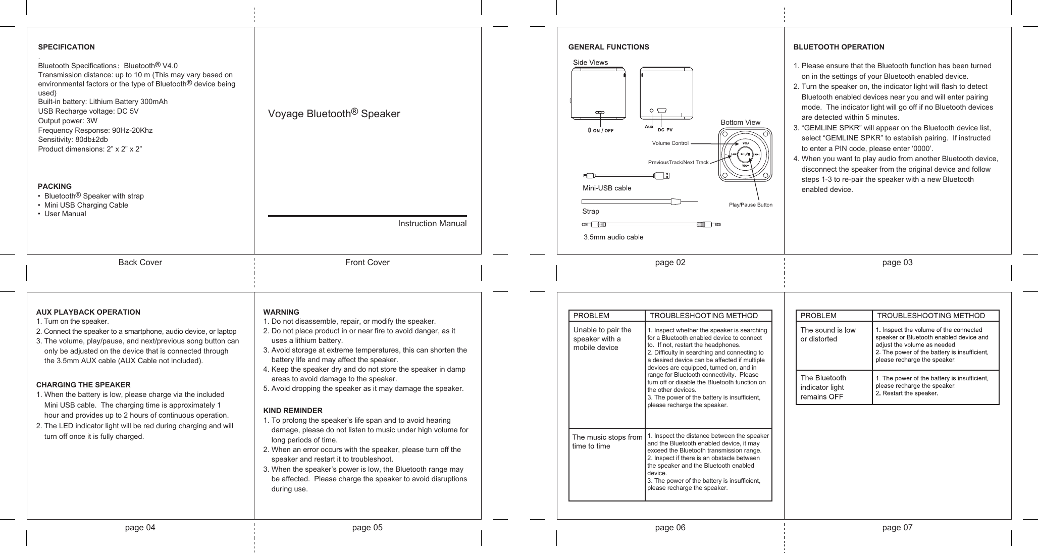 Voyage Bluetooth® Speaker Instruction ManualBack Cover Front Cover page 02 page 03page 04 page 05 page 06 page 07BLUETOOTH OPERATION1. Please ensure that the Bluetooth function has been turned      on in the settings of your Bluetooth enabled device.2. Turn the speaker on, the indicator light will flash to detect    Bluetooth enabled devices near you and will enter pairing     mode.  The indicator light will go off if no Bluetooth devices3. “GEMLINE SPKR” will appear on the Bluetooth device list,    are detected within 5 minutes.      select “GEMLINE SPKR” to establish pairing.  If instructed     to enter a PIN code, please enter ‘0000’.4. When you want to play audio from another Bluetooth device,     disconnect the speaker from the original device and follow    steps 1-3 to re-pair the speaker with a new Bluetooth     enabled device.CHARGING THE SPEAKER1. When the battery is low, please charge via the included     Mini USB cable.  The charging time is approximately 1      hour and provides up to 2 hours of continuous operation.  2. The LED indicator light will be red during charging and will    turn off once it is fully charged.AUX PLAYBACK OPERATION1. Turn on the speaker.2. Connect the speaker to a smartphone, audio device, or laptop 3. The volume, play/pause, and next/previous song button can     only be adjusted on the device that is connected through      the 3.5mm AUX cable (AUX Cable not included).GENERAL FUNCTIONSSPECIFICATION.Bluetooth Specifications：Bluetooth® V4.0Transmission distance: up to 10 m (This may vary based on environmental factors or the type of Bluetooth® device being used)Built-in battery: Lithium Battery 300mAhUSB Recharge voltage: DC 5VOutput power: 3WFrequency Response: 90Hz-20KhzSensitivity: 80db±2dbProduct dimensions: 2” x 2” x 2”PACKING•  Bluetooth® Speaker with strap•  Mini USB Charging Cable •  User ManualWARNING1. Do not disassemble, repair, or modify the speaker.2. Do not place product in or near fire to avoid danger, as it      uses a lithium battery.3. Avoid storage at extreme temperatures, this can shorten the     battery life and may affect the speaker.4. Keep the speaker dry and do not store the speaker in damp     areas to avoid damage to the speaker.5. Avoid dropping the speaker as it may damage the speaker.KIND REMINDER1. To prolong the speaker’s life span and to avoid hearing     damage, please do not listen to music under high volume for     long periods of time.2. When an error occurs with the speaker, please turn off the     speaker and restart it to troubleshoot.3. When the speaker’s power is low, the Bluetooth range may     be affected.  Please charge the speaker to avoid disruptions     during use.Unable to pair the speaker with a  mobile device1. Inspect whether the speaker is searching for a Bluetooth enabled device to connect  to.  If not, restart the headphones.2. Difficulty in searching and connecting to a desired device can be affected if multiple devices are equipped, turned on, and in range for Bluetooth connectivity.  Please turn off or disable the Bluetooth function on the other devices.3. The power of the battery is insufficient, please recharge the speaker.1. Inspect the distance between the speaker and the Bluetooth enabled device, it may exceed the Bluetooth transmission range.2. Inspect if there is an obstacle between the speaker and the Bluetooth enabled device.3. The power of the battery is insufficient, please recharge the speaker.StrapBottom ViewVolume Control PreviousTrack/Next TrackPlay/Pause Button