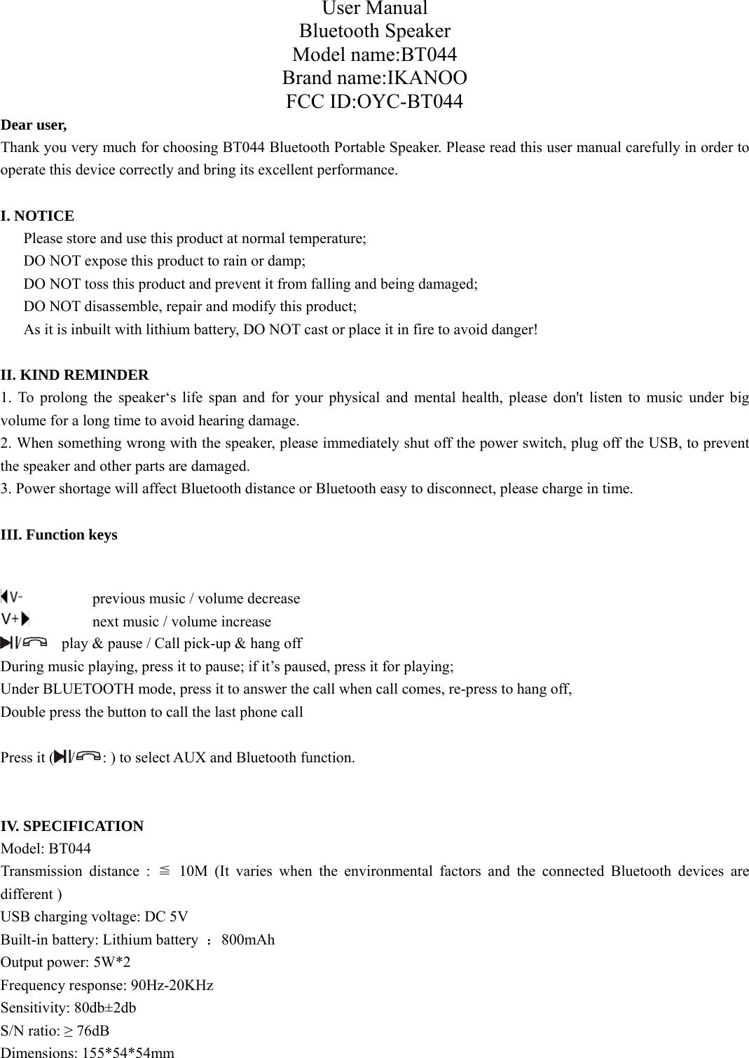 User Manual Bluetooth Speaker Model name:BT044 Brand name:IKANOO FCC ID:OYC-BT044 Dear user, Thank you very much for choosing BT044 Bluetooth Portable Speaker. Please read this user manual carefully in order to operate this device correctly and bring its excellent performance.   I. NOTICE       Please store and use this product at normal temperature;       DO NOT expose this product to rain or damp;       DO NOT toss this product and prevent it from falling and being damaged; DO NOT disassemble, repair and modify this product; As it is inbuilt with lithium battery, DO NOT cast or place it in fire to avoid danger!  II. KIND REMINDER 1. To prolong the speaker‘s life span and for your physical and mental health, please don&apos;t listen to music under big volume for a long time to avoid hearing damage. 2. When something wrong with the speaker, please immediately shut off the power switch, plug off the USB, to prevent the speaker and other parts are damaged. 3. Power shortage will affect Bluetooth distance or Bluetooth easy to disconnect, please charge in time.  III. Function keys      previous music / volume decrease     next music / volume increase /  play &amp; pause / Call pick-up &amp; hang off During music playing, press it to pause; if it’s paused, press it for playing;   Under BLUETOOTH mode, press it to answer the call when call comes, re-press to hang off, Double press the button to call the last phone call  Press it ( /: ) to select AUX and Bluetooth function.   IV. SPECIFICATION Model: BT044 Transmission distance : ≦ 10M (It varies when the environmental factors and the connected Bluetooth devices are different )  USB charging voltage: DC 5V Built-in battery: Lithium battery  ：800mAh Output power: 5W*2 Frequency response: 90Hz-20KHz Sensitivity: 80db±2db S/N ratio: ≥ 76dB Dimensions: 155*54*54mm  