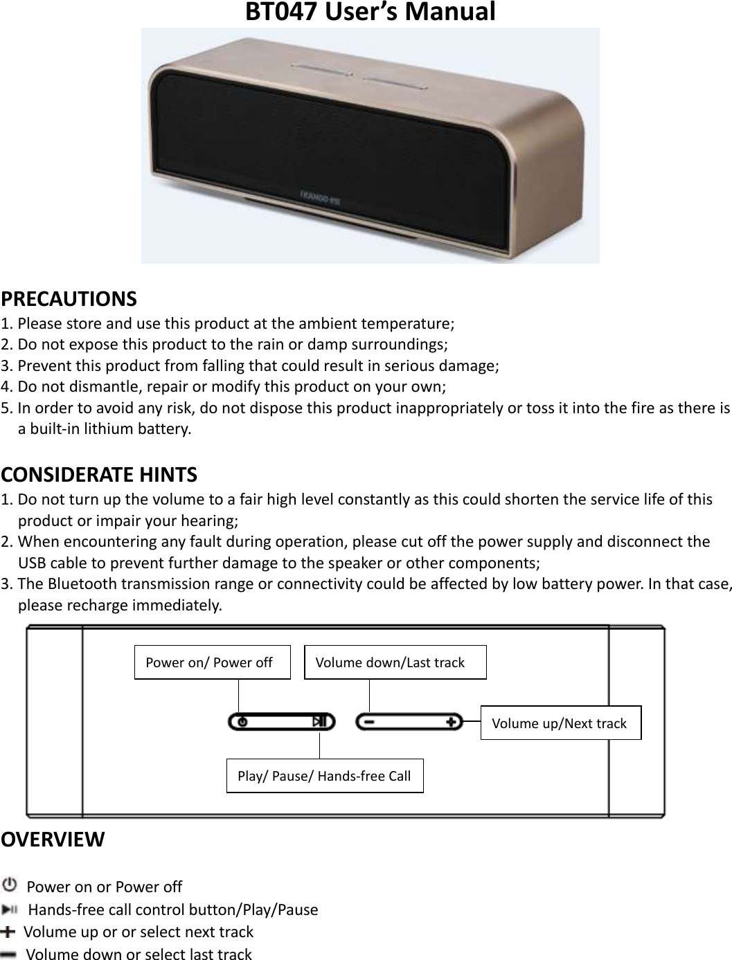   BT047 User’s Manual   PRECAUTIONS 1. Please store and use this product at the ambient temperature;     2. Do not expose this product to the rain or damp surroundings;   3. Prevent this product from falling that could result in serious damage;   4. Do not dismantle, repair or modify this product on your own;   5. In order to avoid any risk, do not dispose this product inappropriately or toss it into the fire as there is a built-in lithium battery.    CONSIDERATE HINTS 1. Do not turn up the volume to a fair high level constantly as this could shorten the service life of this product or impair your hearing;     2. When encountering any fault during operation, please cut off the power supply and disconnect the USB cable to prevent further damage to the speaker or other components;     3. The Bluetooth transmission range or connectivity could be affected by low battery power. In that case, please recharge immediately.    OVERVIEW   Power on or Power off   Hands-free call control button/Play/Pause             Volume up or or select next track   Volume down or select last track      Volume down/Last track Volume up/Next track Power on/ Power off Play/ Pause/ Hands-free Call  