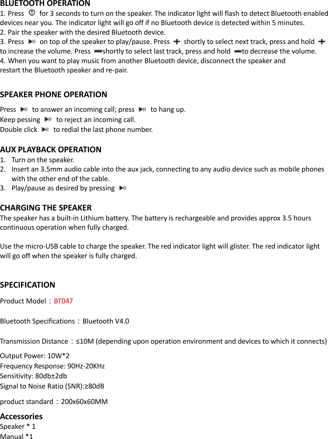  BLUETOOTH OPERATION 1. Press   for 3 seconds to turn on the speaker. The indicator light will flash to detect Bluetooth enabled     devices near you. The indicator light will go off if no Bluetooth device is detected within 5 minutes.   2. Pair the speaker with the desired Bluetooth device.   3. Press   on top of the speaker to play/pause. Press    shortly to select next track, press and hold   to increase the volume. Press  shortly to select last track, press and hold  to decrease the volume. 4. When you want to play music from another Bluetooth device, disconnect the speaker and restart the Bluetooth speaker and re-pair.  SPEAKER PHONE OPERATION Press    to answer an incoming call; press    to hang up. Keep pessing    to reject an incoming call. Double click    to redial the last phone number.  AUX PLAYBACK OPERATION 1. Turn on the speaker. 2. Insert an 3.5mm audio cable into the aux jack, connecting to any audio device such as mobile phones with the other end of the cable. 3. Play/pause as desired by pressing       CHARGING THE SPEAKER The speaker has a built-in Lithium battery. The battery is rechargeable and provides approx 3.5 hours continuous operation when fully charged.    Use the micro-USB cable to charge the speaker. The red indicator light will glister. The red indicator light will go off when the speaker is fully charged.     SPECIFICATION Product Model：BT047 Bluetooth Specifications：Bluetooth V4.0 Transmission Distance：≤10M (depending upon operation environment and devices to which it connects) Output Power: 10W*2 Frequency Response: 90Hz-20KHz Sensitivity: 80db±2db Signal to Noise Ratio (SNR):≥80dB product standard：200x60x60MM Accessories Speaker * 1                                             Manual *1       