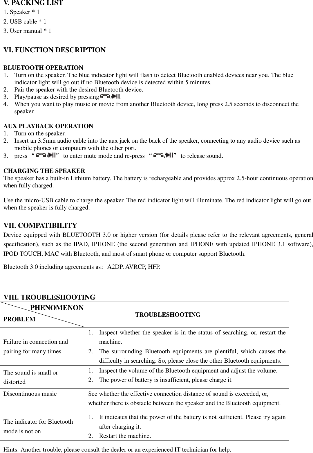  V. PACKING LIST 1. Speaker * 1 2. USB cable * 1 3. User manual * 1  VI. FUNCTION DESCRIPTION  BLUETOOTH OPERATION 1. Turn on the speaker. The blue indicator light will flash to detect Bluetooth enabled devices near you. The blue indicator light will go out if no Bluetooth device is detected within 5 minutes.   2. Pair the speaker with the desired Bluetooth device.   3. Play/pause as desired by pressing / .   4. When you want to play music or movie from another Bluetooth device, long press 2.5 seconds to disconnect the speaker .  AUX PLAYBACK OPERATION 1. Turn on the speaker. 2. Insert an 3.5mm audio cable into the aux jack on the back of the speaker, connecting to any audio device such as mobile phones or computers with the other port. 3. press “/” to enter mute mode and re-press “/” to release sound.    CHARGING THE SPEAKER The speaker has a built-in Lithium battery. The battery is rechargeable and provides approx 2.5-hour continuous operation when fully charged.    Use the micro-USB cable to charge the speaker. The red indicator light will illuminate. The red indicator light will go out when the speaker is fully charged.     VII. COMPATIBILITY Device equipped with BLUETOOTH 3.0 or higher version (for details please refer to the relevant agreements, general specification), such as the IPAD, IPHONE (the second generation and IPHONE with updated IPHONE 3.1 software), IPOD TOUCH, MAC with Bluetooth, and most of smart phone or computer support Bluetooth. Bluetooth 3.0 including agreements as：A2DP, AVRCP, HFP.  VIII. TROUBLESHOOTING  PROBLEM          TROUBLESHOOTING Failure in connection and pairing for many times 1. Inspect whether the speaker is in the status of searching, or, restart the machine. 2. The  surrounding  Bluetooth  equipments  are  plentiful,  which  causes  the difficulty in searching. So, please close the other Bluetooth equipments. The sound is small or distorted 1. Inspect the volume of the Bluetooth equipment and adjust the volume. 2. The power of battery is insufficient, please charge it. Discontinuous music See whether the effective connection distance of sound is exceeded, or, whether there is obstacle between the speaker and the Bluetooth equipment. The indicator for Bluetooth mode is not on   1. It indicates that the power of the battery is not sufficient. Please try again after charging it. 2. Restart the machine. Hints: Another trouble, please consult the dealer or an experienced IT technician for help. PHENOMENON 