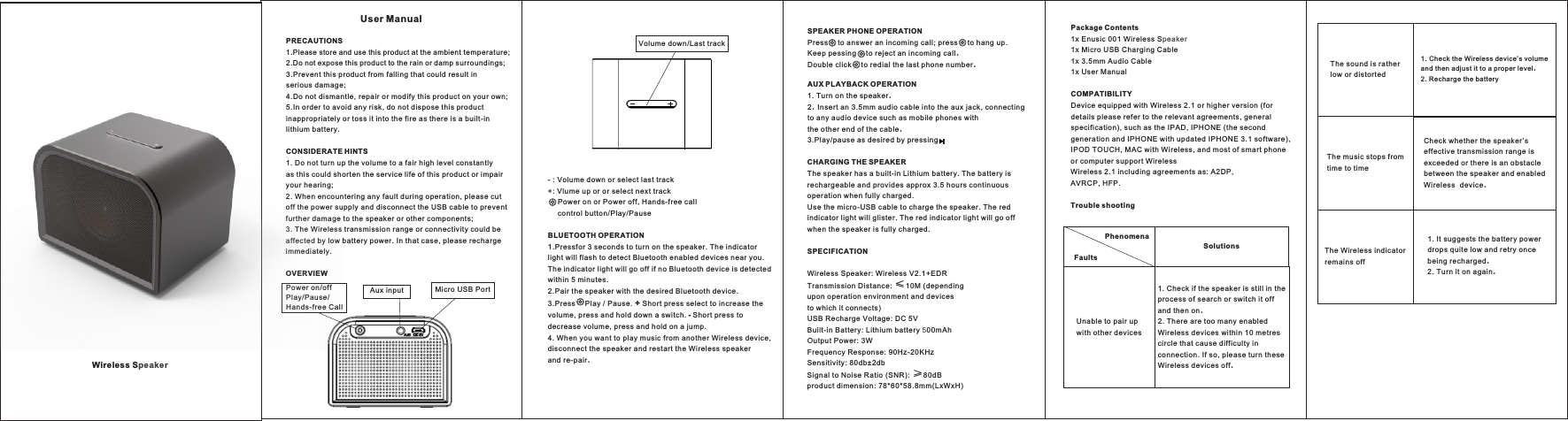  ws    PRECAUTIONS1.Please store and use this product at the ambient temperature;  2.Do not expose this product to the rain or damp surroundings; 3.Prevent this product from falling that could result in serious damage; 4.Do not dismantle, repair or modify this product on your own; 5.In order to avoid any risk, do not dispose this product inappropriately or toss it into the fire as there is a built-in lithium battery.CONSIDERATE HINTS1. Do not turn up the volume to a fair high level constantly as this could shorten the service life of this product or impair your hearing;  2. When encountering any fault during operation, please cut off the power supply and disconnect the USB cable to prevent further damage to the speaker or other components;3. The Wireless transmission range or connectivity could be affected by low battery power. In that case, please recharge immediately.OVERVIEW     Wireless SpeakerVolume down/Last track- : Volume down or select last track+: Vlume up or or select next track    Power on or Power off, Hands-free call     control button/Play/PauseBLUETOOTH OPERATION1.Pressfor 3 seconds to turn on the speaker. The indicator light will flash to detect Bluetooth enabled devices near you. The indicator light will go off if no Bluetooth device is detected within 5 minutes. 2.Pair the speaker with the desired Bluetooth device.3.Press    Play / Pause. + Short press select to increase the volume, press and hold down a switch. - Short press to decrease volume, press and hold on a jump.4. When you want to play music from another Wireless device, disconnect the speaker and restart the Wireless speaker and re-pair. SPEAKER PHONE OPERATION Press    to answer an incoming call; press    to hang up.Keep pessing    to reject an incoming call.Double click    to redial the last phone number.AUX PLAYBACK OPERATION1. Turn on the speaker.2. Insert an 3.5mm audio cable into the aux jack, connecting to any audio device such as mobile phone ith the other end of the cable.3.Play/pause as desired by pressing CHARGING THE SPEAKERThe speaker has a built-in Lithium battery. The battery is rechargeable and provides approx 3.5 hours continuous operation when fully charged. Use the micro-USB cable to charge the speaker. The red indicator light will glister. The red indicator light will go off when the speaker is fully charged.SPECIFICATIONWireless Speaker: Wireless V2.1+EDRTransmission Distance: ≤10M (depending upon operation environment and devices to which it connects)USB Recharge Voltage: DC 5VBuilt-in Battery: Lithium battery 500mAhOutput Power: 3WFrequency Response: 90Hz-20KHzSensitivity: 80db±2dbSignal to Noise Ratio (SNR): ≥80dBproduct dimension: 78*60*58.8mm(LxWxH)    Package Contents1x Enusic 001 Wireless Speaker1x Micro USB Charging Cable1x 3.5mm Audio Cable1x User Manual COMPATIBILITYDevice equipped with Wireless 2.1 or higher version (for details please refer to the relevant agreements, general specification), such as the IPAD, IPHONE (the second generation and IPHONE with updated IPHONE 3.1 software), IPOD TOUCH, MAC with Wireless, and most of smart phone or computer support WirelessWireless 2.1 including agreements as: A2DP, AVRCP, HFP.Trouble shootingFaultsPhenomenaUnable to pair up with other devices The sound is rather low or distorted The music stops from time to timeThe Wireless indicator remains off1. Check if the speaker is still in the process of search or switch it off and then on. 2. There are too many enabled Wireless devices within 10 metres circle that cause difficulty in connection. If so, please turn these Wireless devices off. 1. Check the Wireless device’s volume and then adjust it to a proper level. 2. Recharge the battery Check whether the speaker’s effective transmission range is exceeded or there is an obstacle between the speaker and enabled Wireless  device. 1. It suggests the battery power drops quite low and retry once being recharged. 2. Turn it on again. SolutionsPower on/offPlay/Pause/ Hands-free CallAux input Micro USB PortUser Manual
