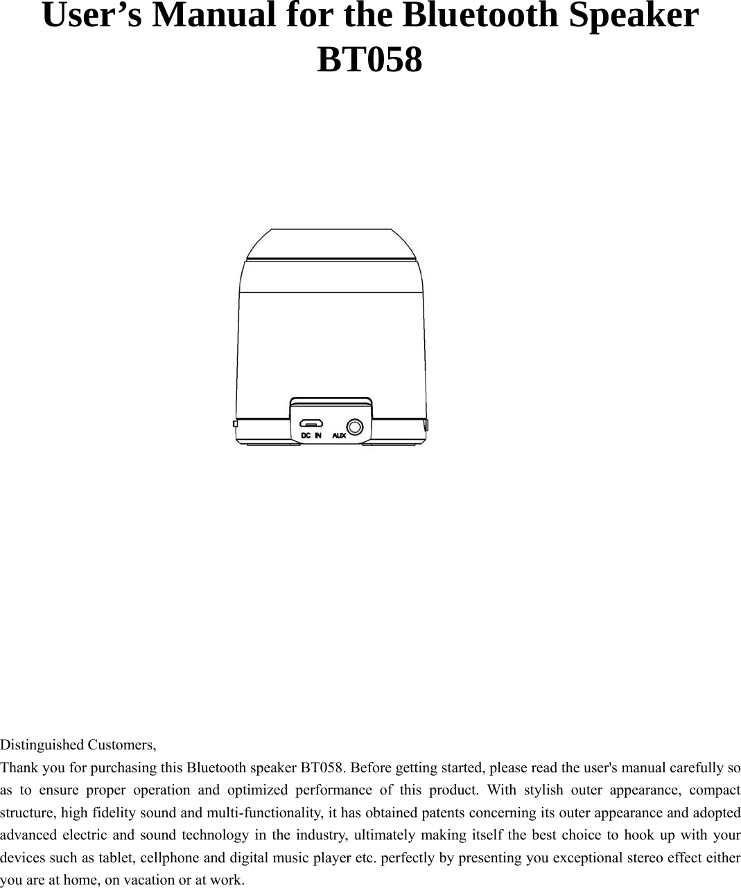    User’s Manual for the Bluetooth Speaker BT058             Distinguished Customers,   Thank you for purchasing this Bluetooth speaker BT058. Before getting started, please read the user&apos;s manual carefully so as to ensure proper operation and optimized performance of this product. With stylish outer appearance, compact structure, high fidelity sound and multi-functionality, it has obtained patents concerning its outer appearance and adopted advanced electric and sound technology in the industry, ultimately making itself the best choice to hook up with your devices such as tablet, cellphone and digital music player etc. perfectly by presenting you exceptional stereo effect either you are at home, on vacation or at work.    