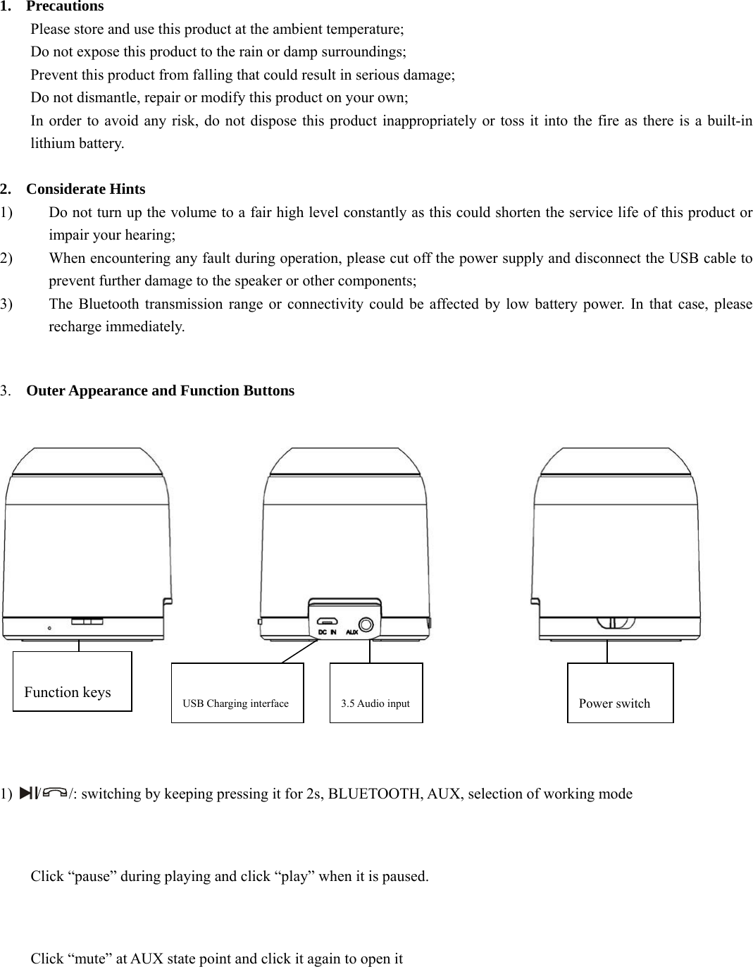   1. Precautions Please store and use this product at the ambient temperature;     Do not expose this product to the rain or damp surroundings;   Prevent this product from falling that could result in serious damage;   Do not dismantle, repair or modify this product on your own;   In order to avoid any risk, do not dispose this product inappropriately or toss it into the fire as there is a built-in lithium battery.    2. Considerate Hints 1) Do not turn up the volume to a fair high level constantly as this could shorten the service life of this product or impair your hearing;     2) When encountering any fault during operation, please cut off the power supply and disconnect the USB cable to prevent further damage to the speaker or other components;     3) The Bluetooth transmission range or connectivity could be affected by low battery power. In that case, please recharge immediately.    3. Outer Appearance and Function Buttons        1)  //: switching by keeping pressing it for 2s, BLUETOOTH, AUX, selection of working mode    Click “pause” during playing and click “play” when it is paused.  Click “mute” at AUX state point and click it again to open it     Function keys  USB Charging interface  3.5 Audio input  Power switch 