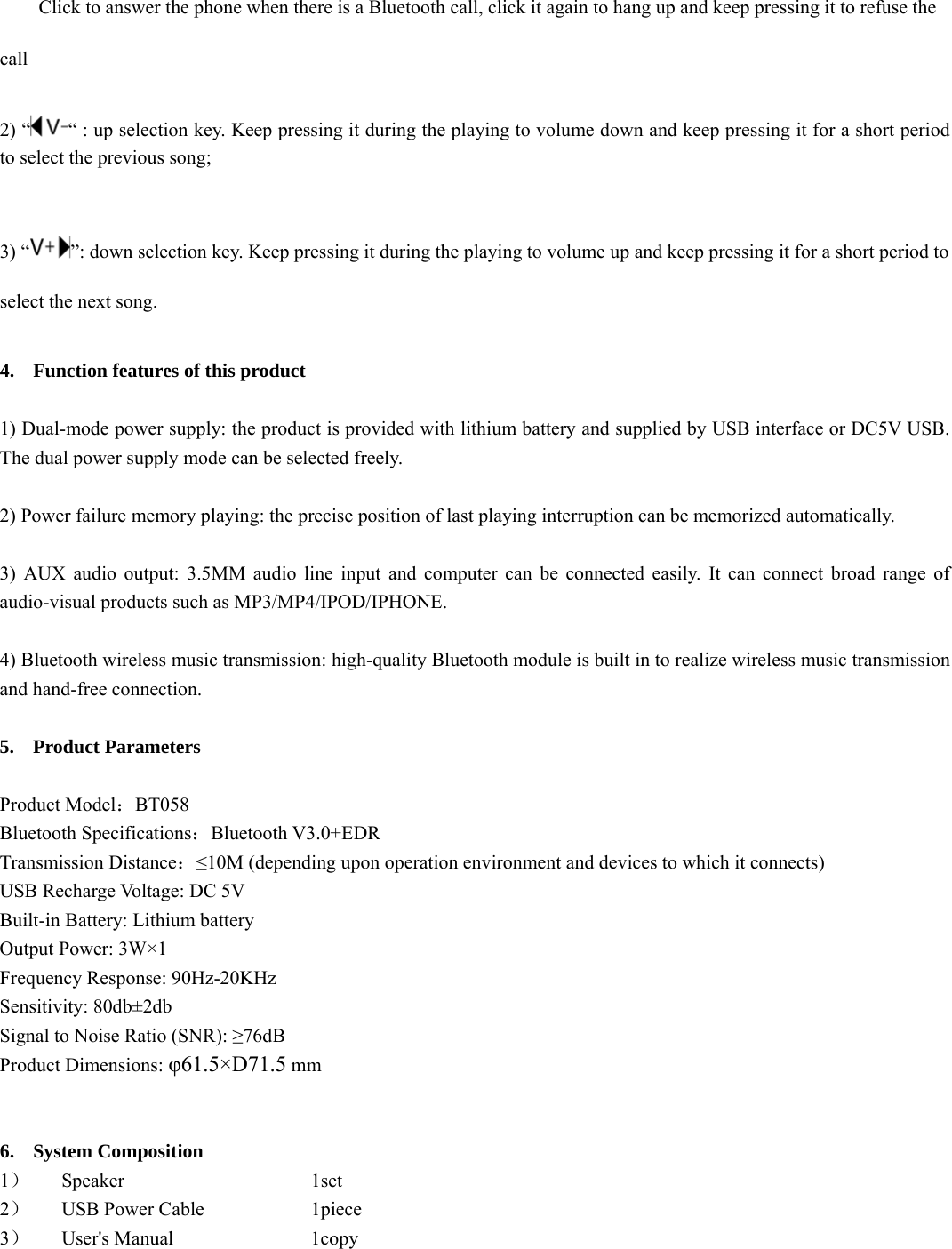  Click to answer the phone when there is a Bluetooth call, click it again to hang up and keep pressing it to refuse the call   2) “ “ : up selection key. Keep pressing it during the playing to volume down and keep pressing it for a short period to select the previous song;    3) “ ”: down selection key. Keep pressing it during the playing to volume up and keep pressing it for a short period to select the next song.    4. Function features of this product    1) Dual-mode power supply: the product is provided with lithium battery and supplied by USB interface or DC5V USB. The dual power supply mode can be selected freely.  2) Power failure memory playing: the precise position of last playing interruption can be memorized automatically.    3) AUX audio output: 3.5MM audio line input and computer can be connected easily. It can connect broad range of audio-visual products such as MP3/MP4/IPOD/IPHONE.    4) Bluetooth wireless music transmission: high-quality Bluetooth module is built in to realize wireless music transmission and hand-free connection.    5. Product Parameters    Product Model：BT058 Bluetooth Specifications：Bluetooth V3.0+EDR Transmission Distance：≤10M (depending upon operation environment and devices to which it connects)   USB Recharge Voltage: DC 5V Built-in Battery: Lithium battery   Output Power: 3W×1 Frequency Response: 90Hz-20KHz Sensitivity: 80db±2db Signal to Noise Ratio (SNR): ≥76dB Product Dimensions: φ61.5×D71.5 mm   6. System Composition   1） Speaker     1set 2） USB Power Cable      1piece 3） User&apos;s Manual     1copy  