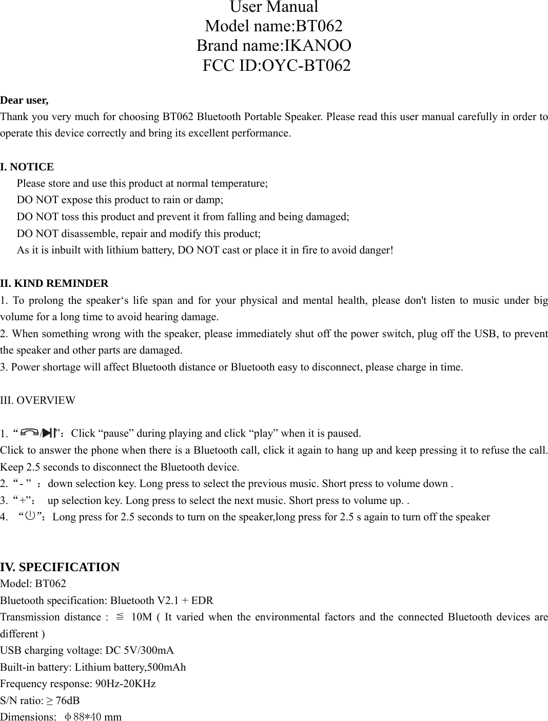  User Manual Model name:BT062Brand name:IKANOO FCC ID:OYC-BT062 Dear user, Thank you very much for choosing BT062 Bluetooth Portable Speaker. Please read this user manual carefully in order to operate this device correctly and bring its excellent performance.   I. NOTICE       Please store and use this product at normal temperature;       DO NOT expose this product to rain or damp;       DO NOT toss this product and prevent it from falling and being damaged; DO NOT disassemble, repair and modify this product; As it is inbuilt with lithium battery, DO NOT cast or place it in fire to avoid danger!  II. KIND REMINDER 1. To prolong the speaker‘s life span and for your physical and mental health, please don&apos;t listen to music under big volume for a long time to avoid hearing damage. 2. When something wrong with the speaker, please immediately shut off the power switch, plug off the USB, to prevent the speaker and other parts are damaged. 3. Power shortage will affect Bluetooth distance or Bluetooth easy to disconnect, please charge in time.  III. OVERVIEW  1.“/ ”：Click “pause” during playing and click “play” when it is paused.   Click to answer the phone when there is a Bluetooth call, click it again to hang up and keep pressing it to refuse the call. Keep 2.5 seconds to disconnect the Bluetooth device.   2.“- ”  ：down selection key. Long press to select the previous music. Short press to volume down . 3.“+”：  up selection key. Long press to select the next music. Short press to volume up. . 4.  “”：Long press for 2.5 seconds to turn on the speaker,long press for 2.5 s again to turn off the speaker   IV. SPECIFICATION Model: BT062 Bluetooth specification: Bluetooth V2.1 + EDR Transmission distance :  ≦ 10M ( It varied when the environmental factors and the connected Bluetooth devices are different ) USB charging voltage: DC 5V/300mA Built-in battery: Lithium battery,500mAh Frequency response: 90Hz-20KHz S/N ratio: ≥ 76dB Dimensions:  φ88*40 mm       